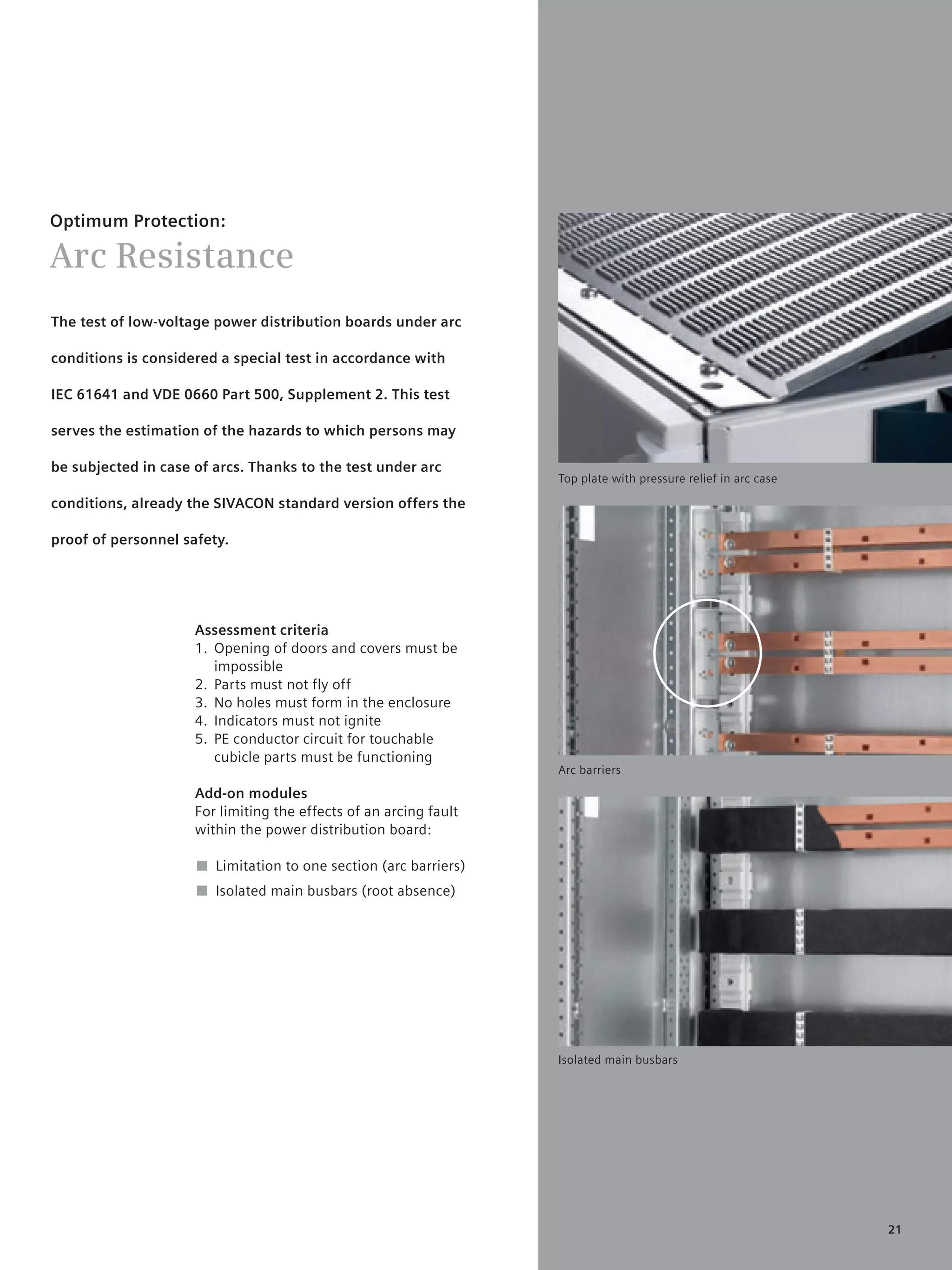 © Siemens AG 2008




Optimum Protection:

Arc Resistance
The test of low-voltage power distribution boards under arc

conditions is considered a special test in accordance with

IEC 61641 and VDE 0660 Part 500, Supplement 2. This test

serves the estimation of the hazards to which persons may

be subjected in case of arcs. Thanks to the test under arc
                                                                           Top plate with pressure relief in arc case

conditions, already the SIVACON standard version offers the

proof of personnel safety.




                     Assessment criteria
                     1. Opening of doors and covers must be
                        impossible
                     2. Parts must not fly off
                     3. No holes must form in the enclosure
                     4. Indicators must not ignite
                     5. PE conductor circuit for touchable
                        cubicle parts must be functioning
                                                                           Arc barriers

                     Add-on modules
                     For limiting the effects of an arcing fault
                     within the power distribution board:

                     ■ Limitation to one section (arc barriers)
                     ■ Isolated main busbars (root absence)




                                                                           Isolated main busbars




                                                                                                                        21
 