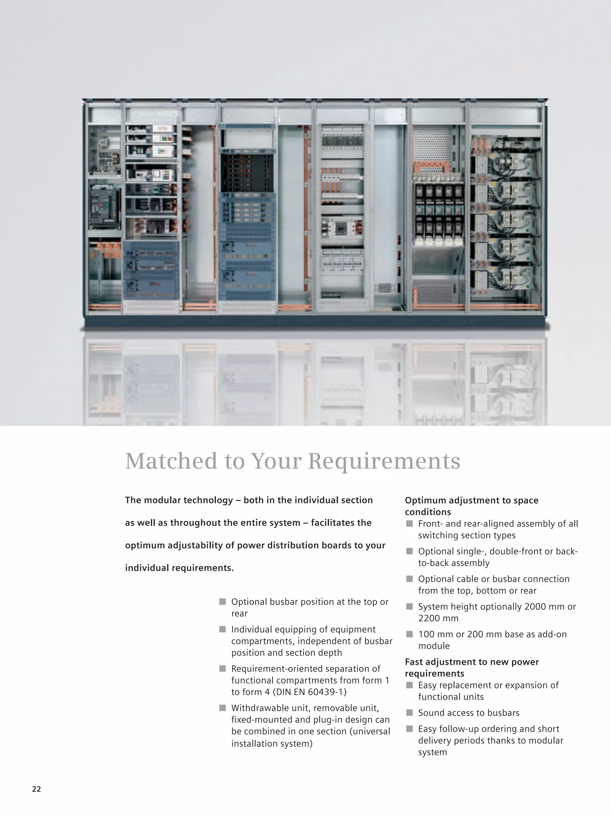 © Siemens AG 2008




     Matched to Your Requirements
     The modular technology – both in the individual section         Optimum adjustment to space
                                                                     conditions
     as well as throughout the entire system – facilitates the       ■ Front- and rear-aligned assembly of all
                                                                        switching section types
     optimum adjustability of power distribution boards to your
                                                                     ■ Optional single-, double-front or back-
                                                                       to-back assembly
     individual requirements.
                                                                     ■ Optional cable or busbar connection
                                                                       from the top, bottom or rear
                          ■ Optional busbar position at the top or
                                                                     ■ System height optionally 2000 mm or
                            rear
                                                                       2200 mm
                          ■ Individual equipping of equipment
                                                                     ■ 100 mm or 200 mm base as add-on
                            compartments, independent of busbar
                                                                       module
                            position and section depth
                                                                     Fast adjustment to new power
                          ■ Requirement-oriented separation of
                                                                     requirements
                            functional compartments from form 1
                                                                     ■ Easy replacement or expansion of
                            to form 4 (DIN EN 60439-1)
                                                                        functional units
                          ■ Withdrawable unit, removable unit,
                                                                     ■ Sound access to busbars
                            ﬁxed-mounted and plug-in design can
                            be combined in one section (universal    ■ Easy follow-up ordering and short
                            installation system)                       delivery periods thanks to modular
                                                                       system


22
 