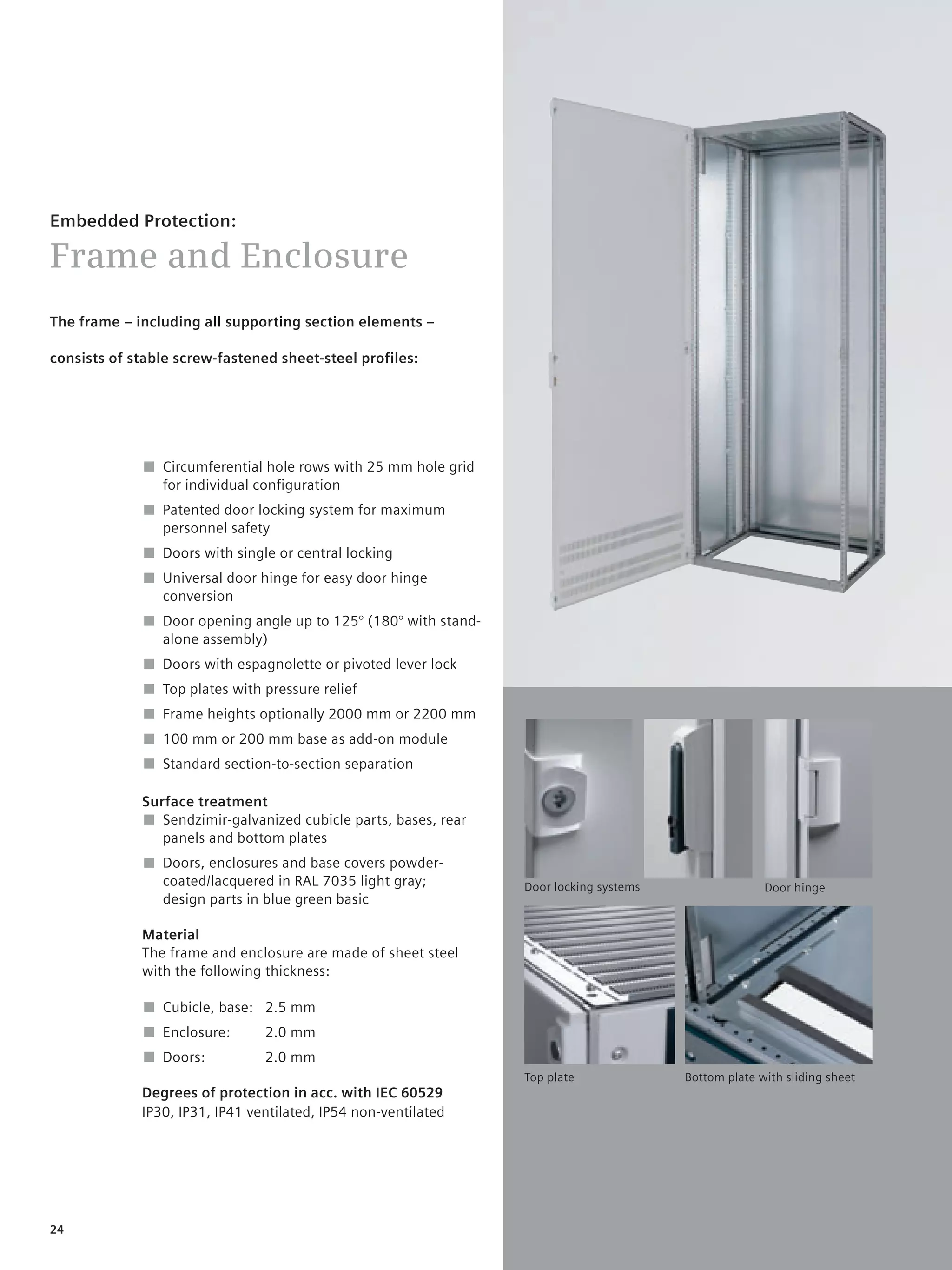 © Siemens AG 2008




Embedded Protection:

Frame and Enclosure
The frame – including all supporting section elements –

consists of stable screw-fastened sheet-steel profiles:




              ■ Circumferential hole rows with 25 mm hole grid
                for individual conﬁguration
              ■ Patented door locking system for maximum
                personnel safety
              ■ Doors with single or central locking
              ■ Universal door hinge for easy door hinge
                conversion
              ■ Door opening angle up to 125° (180° with stand-
                alone assembly)
              ■ Doors with espagnolette or pivoted lever lock
              ■ Top plates with pressure relief
              ■ Frame heights optionally 2000 mm or 2200 mm
              ■ 100 mm or 200 mm base as add-on module
              ■ Standard section-to-section separation

             Surface treatment
             ■ Sendzimir-galvanized cubicle parts, bases, rear
                panels and bottom plates
              ■ Doors, enclosures and base covers powder-
                coated/lacquered in RAL 7035 light gray;             Door locking systems                 Door hinge
                design parts in blue green basic

             Material
             The frame and enclosure are made of sheet steel
             with the following thickness:

              ■ Cubicle, base: 2.5 mm
              ■ Enclosure:      2.0 mm
              ■ Doors:          2.0 mm
                                                                     Top plate              Bottom plate with sliding sheet
             Degrees of protection in acc. with IEC 60529
             IP30, IP31, IP41 ventilated, IP54 non-ventilated




24
 