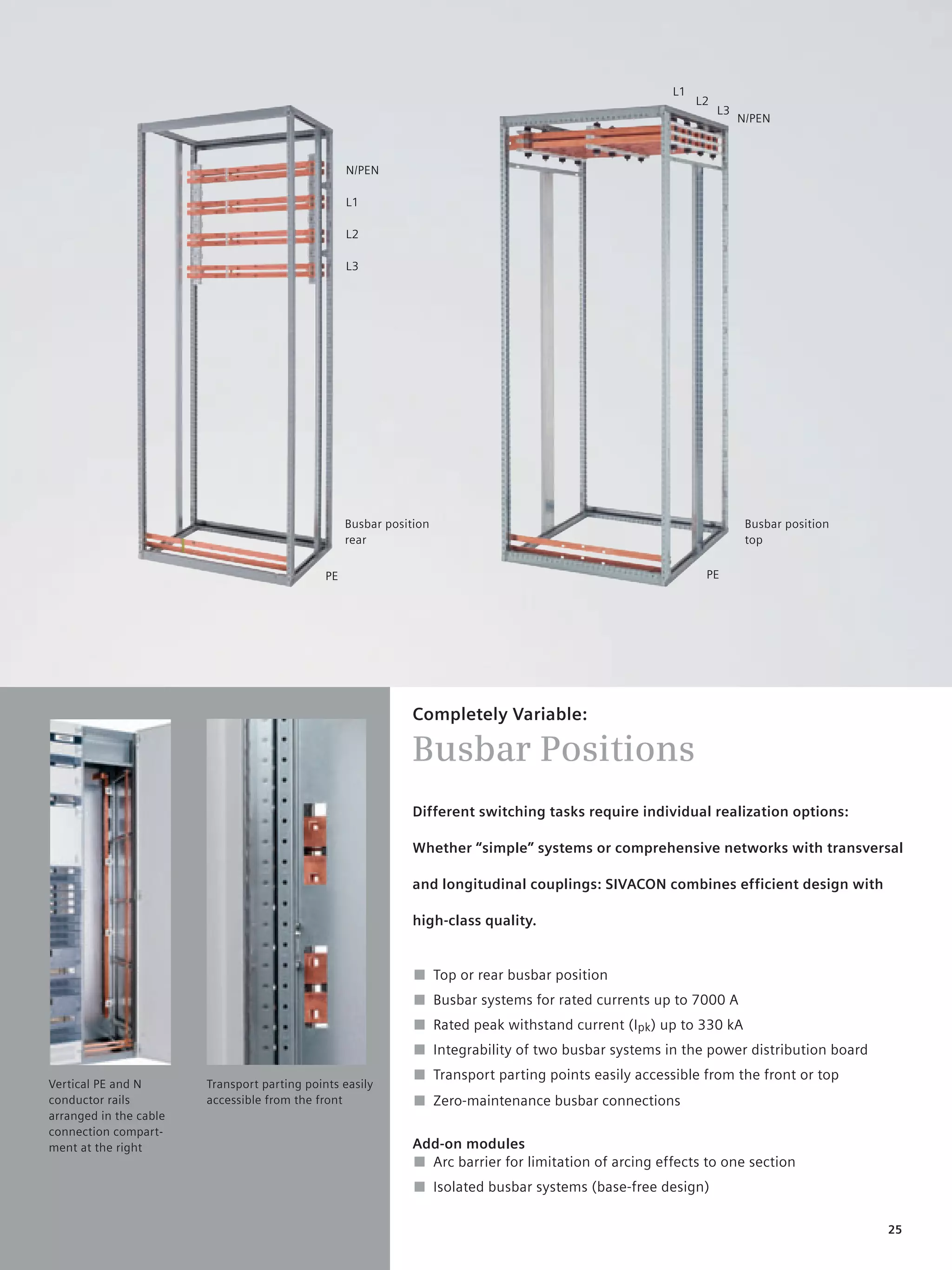 © Siemens AG 2008


                                                                                                        L1
                                                                                                             L2
                                                                                                                  L3
                                                                                                                       N/PEN



                                                   N/PEN

                                                   L1

                                                   L2

                                                   L3




                                                   Busbar position                                                      Busbar position
                                                   rear                                                                 top


                                              PE                                                              PE




                                                               Completely Variable:

                                                               Busbar Positions
                                                               Different switching tasks require individual realization options:

                                                               Whether “simple” systems or comprehensive networks with transversal

                                                               and longitudinal couplings: SIVACON combines efficient design with

                                                               high-class quality.


                                                               ■ Top or rear busbar position
                                                               ■ Busbar systems for rated currents up to 7000 A
                                                               ■ Rated peak withstand current (Ipk) up to 330 kA
                                                               ■ Integrability of two busbar systems in the power distribution board
                                                               ■ Transport parting points easily accessible from the front or top
Vertical PE and N       Transport parting points easily
conductor rails         accessible from the front              ■ Zero-maintenance busbar connections
arranged in the cable
connection compart-
ment at the right                                              Add-on modules
                                                               ■ Arc barrier for limitation of arcing effects to one section
                                                               ■ Isolated busbar systems (base-free design)

                                                                                                                                          25
 