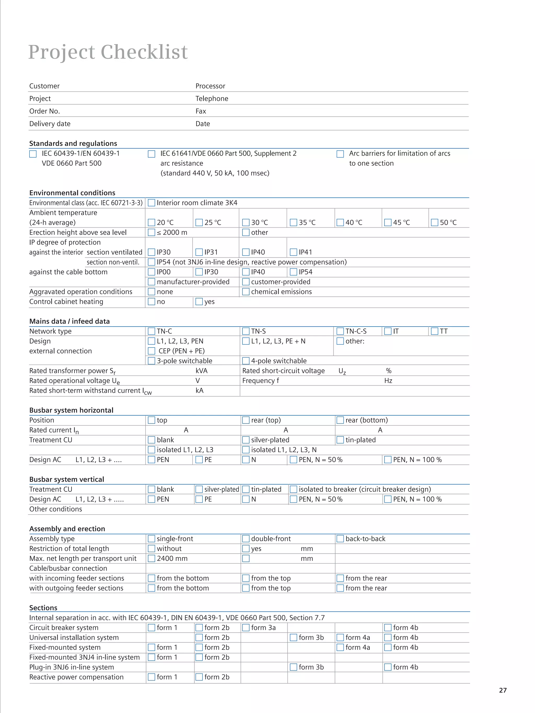 © Siemens AG 2008



Project Checklist
Customer                                                  Processor
Project                                                   Telephone
Order No.                                                 Fax
Delivery date                                             Date

Standards and regulations
   IEC 60439-1/EN 60439-1                   IEC 61641/VDE 0660 Part 500, Supplement 2                          Arc barriers for limitation of arcs
   VDE 0660 Part 500                        arc resistance                                                     to one section
                                            (standard 440 V, 50 kA, 100 msec)

Environmental conditions
Environmental class (acc. IEC 60721-3-3)   Interior room climate 3K4
Ambient temperature
(24-h average)                             20 °C            25 °C             30 °C           35 °C          40 °C              45 °C         50 °C
Erection height above sea level            ≤ 2000 m                           other
IP degree of protection
against the interior section ventilated    IP30           IP31            IP40           IP41
                     section non-ventil.   IP54 (not 3NJ6 in-line design, reactive power compensation)
against the cable bottom                   IP00           IP30            IP40           IP54
                                           manufacturer-provided          customer-provided
Aggravated operation conditions            none                           chemical emissions
Control cabinet heating                    no             yes

Mains data / infeed data
Network type                           TN-C                                   TN-S                           TN-C-S             IT            TT
Design                                 L1, L2, L3, PEN                        L1, L2, L3, PE + N             other:
external connection                     CEP (PEN + PE)
                                       3-pole switchable                       4-pole switchable
Rated transformer power Sr                          kVA                     Rated short-circuit voltage   Uz               %
Rated operational voltage Ue                        V                       Frequency f                                    Hz
Rated short-term withstand current Icw              kA

Busbar system horizontal
Position                                   top                                rear (top)                    rear (bottom)
Rated current In                                    A                                     A                            A
Treatment CU                               blank                              silver-plated                 tin-plated
                                           isolated L1, L2, L3                isolated L1, L2, L3, N
Design AC       L1, L2, L3 + ....          PEN             PE                 N               PEN, N = 50 %               PEN, N = 100 %

Busbar system vertical
Treatment CU                               blank            silver-plated     tin-plated      isolated to breaker (circuit breaker design)
Design AC     L1, L2, L3 + .....           PEN              PE                N               PEN, N = 50 %                   PEN, N = 100 %
Other conditions

Assembly and erection
Assembly type                              single-front                       double-front                   back-to-back
Restriction of total length                without                            yes              mm
Max. net length per transport unit         2400 mm                                             mm
Cable/busbar connection
with incoming feeder sections              from the bottom                    from the top                   from the rear
with outgoing feeder sections              from the bottom                    from the top                   from the rear

Sections
Internal separation in acc. with IEC 60439-1, DIN EN 60439-1, VDE 0660 Part 500, Section 7.7
Circuit breaker system                   form 1        form 2b       form 3a                                                    form 4b
Universal installation system                          form 2b                      form 3b                  form 4a            form 4b
Fixed-mounted system                     form 1        form 2b                                               form 4a            form 4b
Fixed-mounted 3NJ4 in-line system        form 1        form 2b
Plug-in 3NJ6 in-line system                                                         form 3b                                     form 4b
Reactive power compensation              form 1        form 2b
                                                                                                                                                      27
 