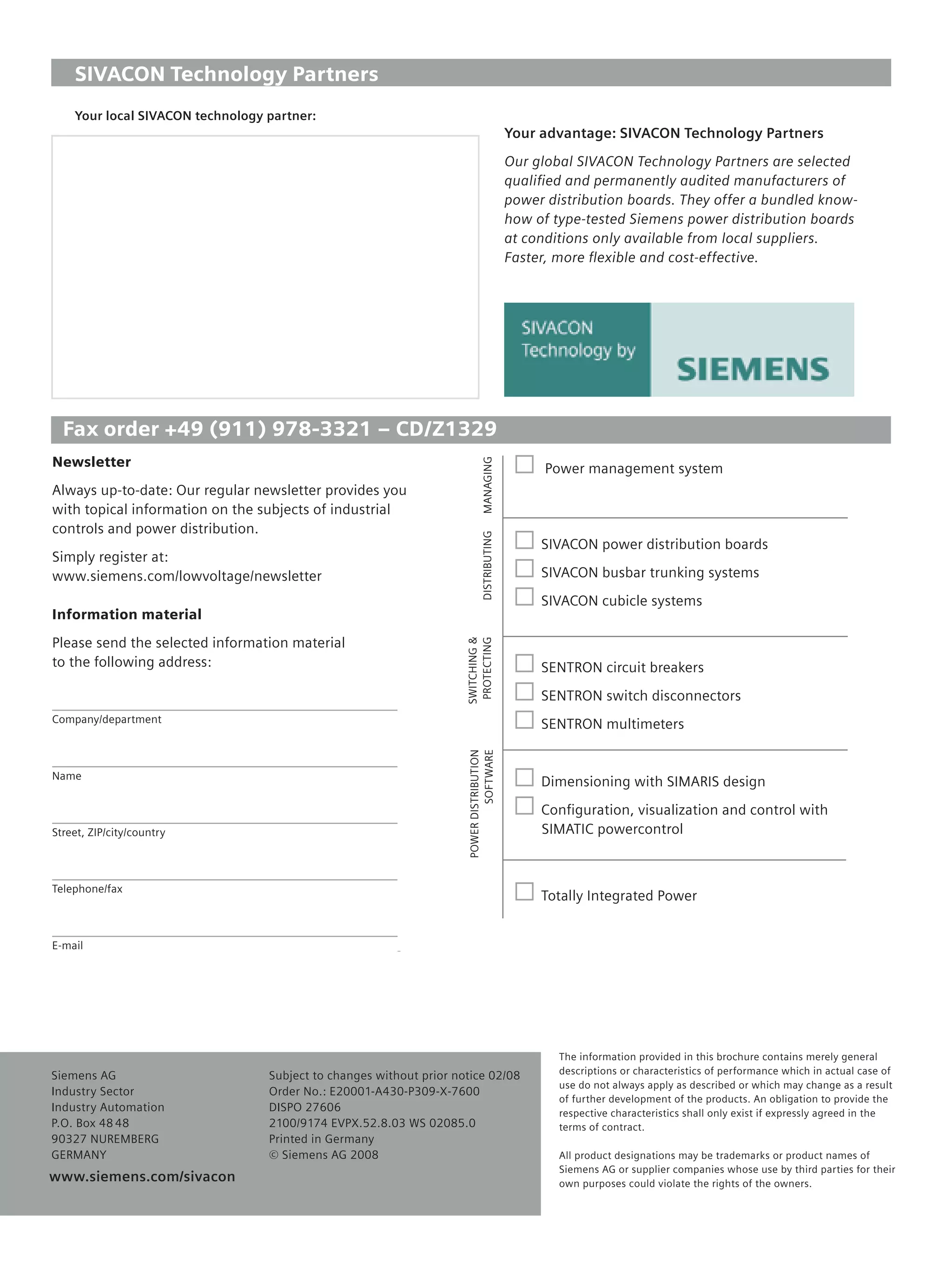 © Siemens AG 2008

    SIVACON Technology Partners
    Your local SIVACON technology partner:
                                                                                            Your advantage: SIVACON Technology Partners
                                                                                            Our global SIVACON Technology Partners are selected
                                                                                            qualiﬁed and permanently audited manufacturers of
                                                                                            power distribution boards. They offer a bundled know-
                                                                                            how of type-tested Siemens power distribution boards
                                                                                            at conditions only available from local suppliers.
                                                                                            Faster, more ﬂexible and cost-effective.




  Fax order +49 (911) 978-3321 – CD/Z1329
Newsletter
                                                                             MANAGING
                                                                                                  Power management system
Always up-to-date: Our regular newsletter provides you
with topical information on the subjects of industrial
controls and power distribution.
                                                                             DISTRIBUTING




                                                                                                 SIVACON power distribution boards
Simply register at:
www.siemens.com/lowvoltage/newsletter                                                            SIVACON busbar trunking systems
                                                                                                 SIVACON cubicle systems
Information material
Please send the selected information material
                                                                     SWITCHING &
                                                                      PROTECTING




to the following address:                                                                        SENTRON circuit breakers
                                                                                                 SENTRON switch disconnectors
Company/department
                                                                                                 SENTRON multimeters
                                                                     POWER DISTRIBUTION
                                                                              SOFTWARE




Name
                                                                                                 Dimensioning with SIMARIS design
                                                                                                 Conﬁguration, visualization and control with
Street, ZIP/city/country                                                                         SIMATIC powercontrol



Telephone/fax
                                                                                                 Totally Integrated Power


E-mail




                                                                                                    The information provided in this brochure contains merely general
Siemens AG                        Subject to changes without prior notice 02/08                     descriptions or characteristics of performance which in actual case of
                                                                                                    use do not always apply as described or which may change as a result
Industry Sector                   Order No.: E20001-A430-P309-X-7600
                                                                                                    of further development of the products. An obligation to provide the
Industry Automation               DISPO 27606                                                       respective characteristics shall only exist if expressly agreed in the
P.O. Box 48 48                    2100/9174 EVPX.52.8.03 WS 02085.0                                 terms of contract.
90327 NUREMBERG                   Printed in Germany
GERMANY                           © Siemens AG 2008                                                 All product designations may be trademarks or product names of
                                                                                                    Siemens AG or supplier companies whose use by third parties for their
www.siemens.com/sivacon
  www.siemens.com/automation                                                                        own purposes could violate the rights of the owners.
 