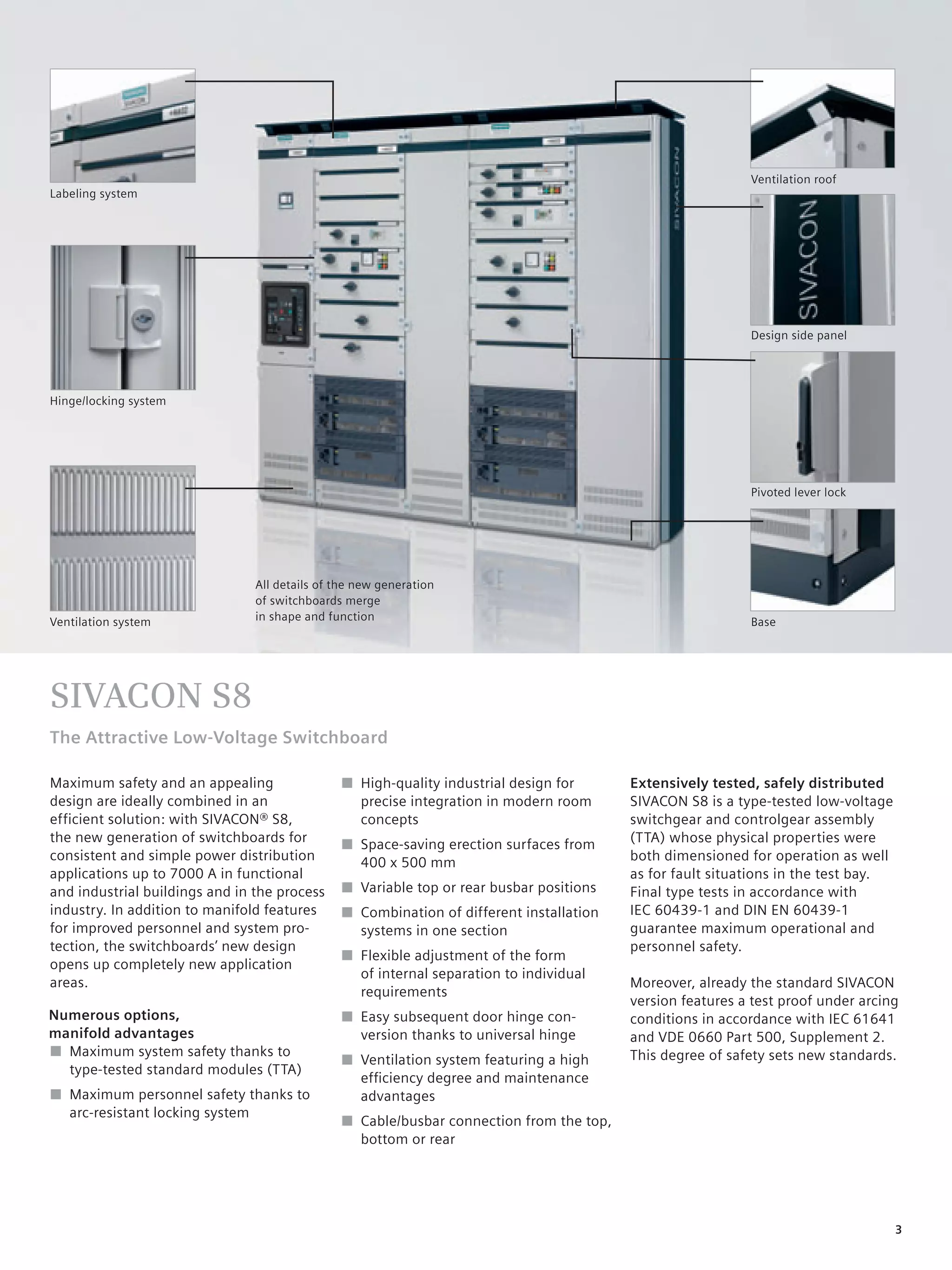 © Siemens AG 2008




                                                                                                           Ventilation roof
Labeling system




                                                                                                           Design side panel




Hinge/locking system




                                                                                                           Pivoted lever lock




                                All details of the new generation
                                of switchboards merge
Ventilation system              in shape and function                                                      Base




SIVACON S8
The Attractive Low-Voltage Switchboard

Maximum safety and an appealing                ■ High-quality industrial design for      Extensively tested, safely distributed
design are ideally combined in an                precise integration in modern room      SIVACON S8 is a type-tested low-voltage
efficient solution: with SIVACON® S8,            concepts                                switchgear and controlgear assembly
the new generation of switchboards for         ■ Space-saving erection surfaces from     (TTA) whose physical properties were
consistent and simple power distribution         400 x 500 mm                            both dimensioned for operation as well
applications up to 7000 A in functional                                                  as for fault situations in the test bay.
and industrial buildings and in the process    ■ Variable top or rear busbar positions   Final type tests in accordance with
industry. In addition to manifold features     ■ Combination of different installation   IEC 60439-1 and DIN EN 60439-1
for improved personnel and system pro-           systems in one section                  guarantee maximum operational and
tection, the switchboards’ new design                                                    personnel safety.
                                               ■ Flexible adjustment of the form
opens up completely new application
                                                 of internal separation to individual
areas.                                                                                   Moreover, already the standard SIVACON
                                                 requirements
                                                                                         version features a test proof under arcing
Numerous options,                              ■ Easy subsequent door hinge con-         conditions in accordance with IEC 61641
manifold advantages                              version thanks to universal hinge       and VDE 0660 Part 500, Supplement 2.
■ Maximum system safety thanks to                                                        This degree of safety sets new standards.
                                               ■ Ventilation system featuring a high
  type-tested standard modules (TTA)
                                                 efﬁciency degree and maintenance
■ Maximum personnel safety thanks to             advantages
  arc-resistant locking system
                                               ■ Cable/busbar connection from the top,
                                                 bottom or rear




                                                                                                                                    3
 