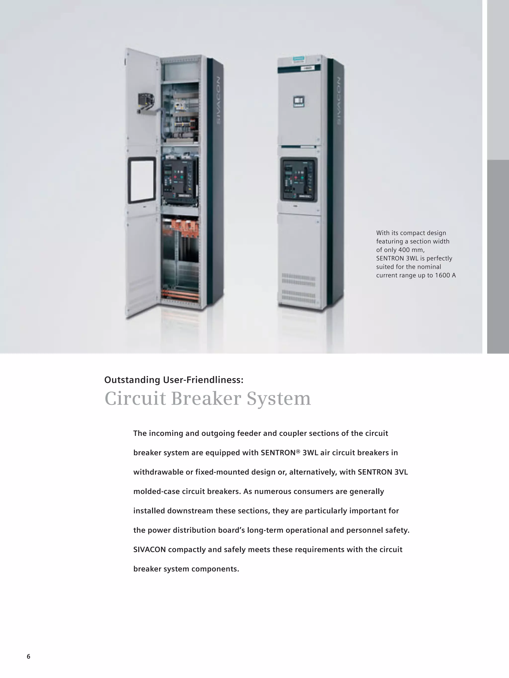 © Siemens AG 2008




                                                                           With its compact design
                                                                           featuring a section width
                                                                           of only 400 mm,
                                                                           SENTRON 3WL is perfectly
                                                                           suited for the nominal
                                                                           current range up to 1600 A




    Outstanding User-Friendliness:

    Circuit Breaker System
          The incoming and outgoing feeder and coupler sections of the circuit

          breaker system are equipped with SENTRON® 3WL air circuit breakers in

          withdrawable or fixed-mounted design or, alternatively, with SENTRON 3VL

          molded-case circuit breakers. As numerous consumers are generally

          installed downstream these sections, they are particularly important for

          the power distribution board’s long-term operational and personnel safety.

          SIVACON compactly and safely meets these requirements with the circuit

          breaker system components.




6
 