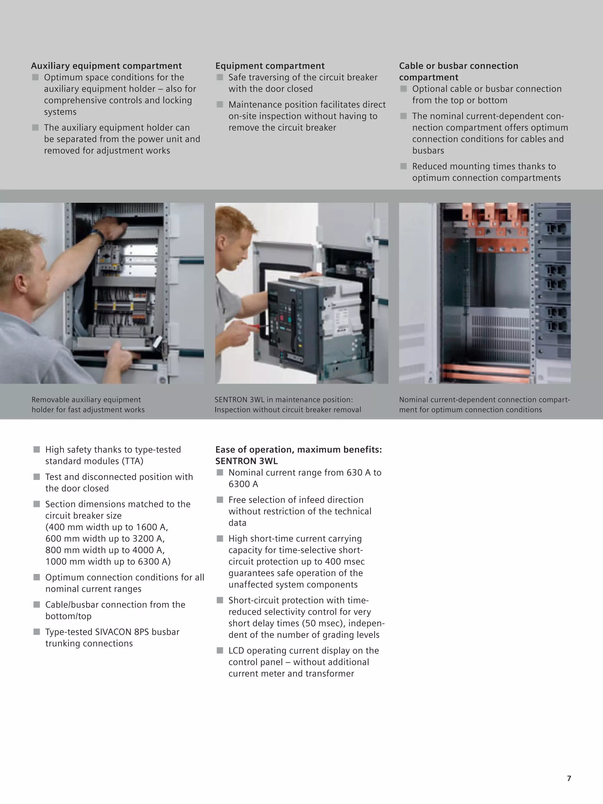 © Siemens AG 2008



Auxiliary equipment compartment           Equipment compartment                        Cable or busbar connection
■ Optimum space conditions for the        ■ Safe traversing of the circuit breaker     compartment
  auxiliary equipment holder – also for     with the door closed                       ■ Optional cable or busbar connection
  comprehensive controls and locking      ■ Maintenance position facilitates direct      from the top or bottom
  systems                                   on-site inspection without having to       ■ The nominal current-dependent con-
■ The auxiliary equipment holder can        remove the circuit breaker                   nection compartment offers optimum
  be separated from the power unit and                                                   connection conditions for cables and
  removed for adjustment works                                                           busbars
                                                                                       ■ Reduced mounting times thanks to
                                                                                         optimum connection compartments
                                                                                       Duis autem vel eum iriure dolor in
                                                                                       hendrerit in vulputate velit esse
                                                                                       molestie consequat vel illum dolore
                                                                                       eu feugidgat nulla facilisis at vero
                                                                                       eros et accum. San et iusto odio
                                                                                       dign iss im qui blandit prgdaesent
                                                                                       luptatum.




Removable auxiliary equipment             SENTRON 3WL in maintenance position:         Nominal current-dependent connection compart-
holder for fast adjustment works          Inspection without circuit breaker removal   ment for optimum connection conditions




■ High safety thanks to type-tested       Ease of operation, maximum benefits:
  standard modules (TTA)                  SENTRON 3WL
■ Test and disconnected position with     ■ Nominal current range from 630 A to
  the door closed                            6300 A

■ Section dimensions matched to the       ■ Free selection of infeed direction
  circuit breaker size                      without restriction of the technical
  (400 mm width up to 1600 A,               data
  600 mm width up to 3200 A,              ■ High short-time current carrying
  800 mm width up to 4000 A,                capacity for time-selective short-
  1000 mm width up to 6300 A)               circuit protection up to 400 msec
■ Optimum connection conditions for all     guarantees safe operation of the
  nominal current ranges                    unaffected system components

■ Cable/busbar connection from the        ■ Short-circuit protection with time-
  bottom/top                                reduced selectivity control for very
                                            short delay times (50 msec), indepen-
■ Type-tested SIVACON 8PS busbar            dent of the number of grading levels
  trunking connections
                                          ■ LCD operating current display on the
                                            control panel – without additional
                                            current meter and transformer




                                                                                                                                   7
 