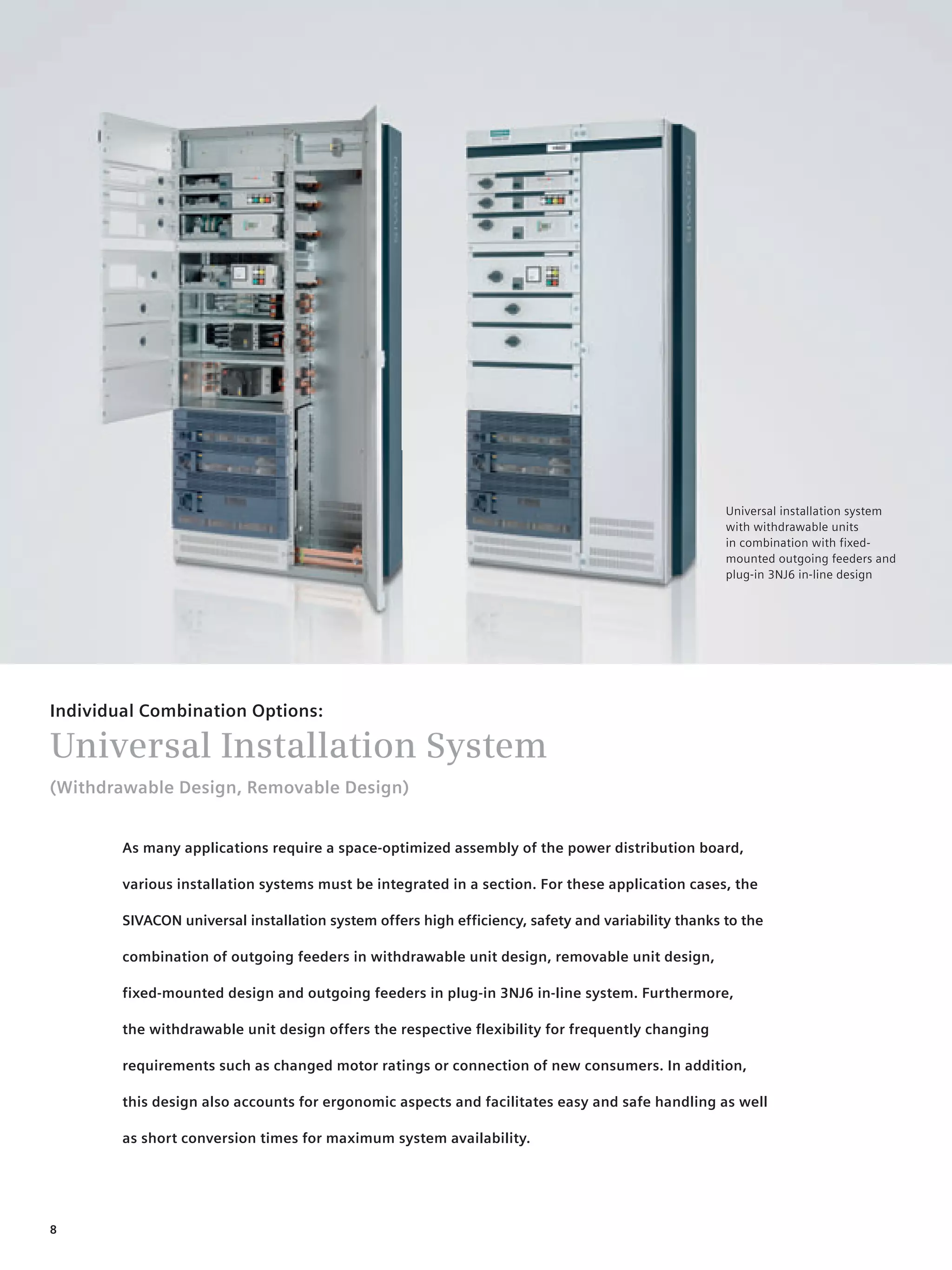 © Siemens AG 2008




                                                                                                    Universal installation system
                                                                                                    with withdrawable units
                                                                                                    in combination with fixed-
                                                                                                    mounted outgoing feeders and
                                                                                                    plug-in 3NJ6 in-line design




Individual Combination Options:

Universal Installation System
(Withdrawable Design, Removable Design)


        As many applications require a space-optimized assembly of the power distribution board,

        various installation systems must be integrated in a section. For these application cases, the

        SIVACON universal installation system offers high efficiency, safety and variability thanks to the

        combination of outgoing feeders in withdrawable unit design, removable unit design,

        fixed-mounted design and outgoing feeders in plug-in 3NJ6 in-line system. Furthermore,

        the withdrawable unit design offers the respective flexibility for frequently changing

        requirements such as changed motor ratings or connection of new consumers. In addition,

        this design also accounts for ergonomic aspects and facilitates easy and safe handling as well

        as short conversion times for maximum system availability.




8
 