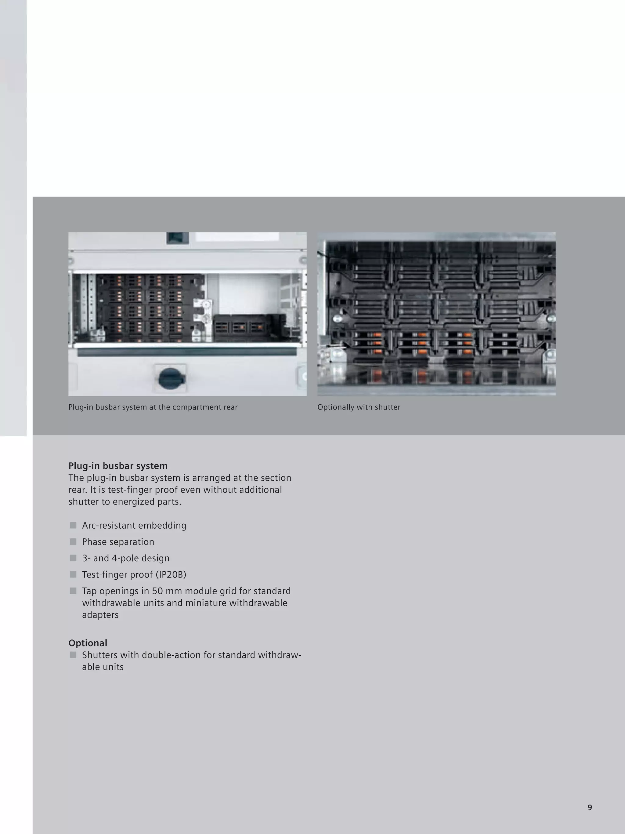 © Siemens AG 2008




Plug-in busbar system at the compartment rear            Optionally with shutter




Plug-in busbar system
The plug-in busbar system is arranged at the section
rear. It is test-finger proof even without additional
shutter to energized parts.

■ Arc-resistant embedding
■ Phase separation
■ 3- and 4-pole design
■ Test-ﬁnger proof (IP20B)
■ Tap openings in 50 mm module grid for standard
  withdrawable units and miniature withdrawable
  adapters

Optional
■ Shutters with double-action for standard withdraw-
  able units




                                                                                   9
 