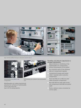 © Siemens AG 2008




Easy insertion without having to overcome insertion forces


                                                                                        Flexibility and safety for adjustments to
                                                                                        changed requirements
                                                                                        ■ Easy conversion or retroﬁtting of the
                                                                                           withdrawable unit compartments
                                                                                           without disconnection of the section
                                                                                        ■ No connection works in the withdraw-
                                                                                          able unit compartment required
                                                                                        ■ Connections for power and control
                                                                                          cable in separate cable connection
                                                                                          compartment

Withdrawable unit coding in the          Withdrawable unit coding on the withdrawable   ■ Front-side 400 mm or 600 mm wide
compartment                              unit                                             cable connection compartment
                                                                                        ■ Rear-side 600 mm wide cable connec-
Withdrawable unit coding (mechanical)
                                                                                          tion compartment with 600 mm section
prevents the confusion of withdrawable
                                                                                          width
units of the same size
(up to 9216 coding options)                                                             ■ Push-in clamp or screw connection for
                                                                                          control cables




12
 