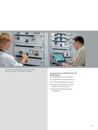 © Siemens AG 2008




Test and disconnected position with the door closed
without interruption of the degree of protection
                                                               Communication via PROFIBUS DP with
                                                               SIMOCODE pro
                                                               ■ Integrated full motor protection
                                                               ■ Comprehensive control functions
                                                               ■ Comfortable diagnostics options
                                                               ■ Autonomous operation of every
                                                                 feeder via operator panel
                                                               ■ Reduced hardware and wiring
                                                                 expenditures




                                                                                                    13
 