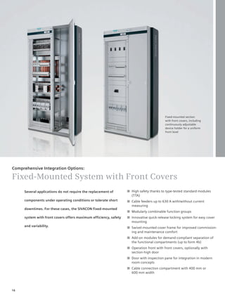 © Siemens AG 2008




                                                                                          Fixed-mounted section
                                                                                          with front covers, including
                                                                                          continuously adjustable
                                                                                          device holder for a uniform
                                                                                          front level




Comprehensive Integration Options:

Fixed-Mounted System with Front Covers
     Several applications do not require the replacement of       ■ High safety thanks to type-tested standard modules
                                                                    (TTA)
     components under operating conditions or tolerate short      ■ Cable feeders up to 630 A with/without current
                                                                    measuring
     downtimes. For these cases, the SIVACON fixed-mounted
                                                                  ■ Modularly combinable function groups
     system with front covers offers maximum efficiency, safety   ■ Innovative quick-release locking system for easy cover
                                                                    mounting
     and variability.                                             ■ Swivel-mounted cover frame for improved commission-
                                                                    ing and maintenance comfort
                                                                  ■ Add-on modules for demand-compliant separation of
                                                                    the functional compartments (up to form 4b)
                                                                  ■ Operation front with front covers, optionally with
                                                                    section-high door
                                                                  ■ Door with inspection pane for integration in modern
                                                                    room concepts
                                                                  ■ Cable connection compartment with 400 mm or
                                                                    600 mm width




16
 