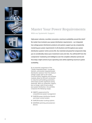 © Siemens AG 2008




    Master Your Power Requirements
    With our Systematic Support


    High power volumes, countless consumers, maximum availability around the clock?

    No matter how turbulent your power distribution requirements – our integrated

    low-voltage power distribution products and systems support you by competently

    mastering your power requirements in all situations and throughout your power

    distribution systems’ entire service life. Our matched and powerful components help

    you to considerably reduce your investment costs and risks. You will beneﬁt from the

    components’ modularity and intelligence over the complete utilization period and

    thus keep a tight control of your operating costs while exploiting maximum system

    availability.


    As an essential component of the
    “Totally Integrated Power” concept by
    Siemens, we provide integrated power
    distribution solutions from the medium-
    voltage supply right to the outlet.
    Communication capability and software
    modules allow for efficient connection
    to industrial and building automation,
    which bears further significant saving
    potentials. With our systematic support,
    you no longer need to worry about
    your power distribution. Our portfolio
    comprises the following ranges:

    ■ SIMATIC powercontrol for
      comprehensive power management
    ■ SIVACON power distribution boards
      and motor control centers
    ■ SIVACON busbar trunking systems
    ■ SENTRON switching and protection
      devices




2
 