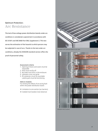 © Siemens AG 2008




Optimum Protection:

Arc Resistance
The test of low-voltage power distribution boards under arc

conditions is considered a special test in accordance with

IEC 61641 and VDE 0660 Part 500, Supplement 2. This test

serves the estimation of the hazards to which persons may

be subjected in case of arcs. Thanks to the test under arc
                                                                           Top plate with pressure relief in arc case

conditions, already the SIVACON standard version offers the

proof of personnel safety.




                     Assessment criteria
                     1. Opening of doors and covers must be
                        impossible
                     2. Parts must not fly off
                     3. No holes must form in the enclosure
                     4. Indicators must not ignite
                     5. PE conductor circuit for touchable
                        cubicle parts must be functioning
                                                                           Arc barriers

                     Add-on modules
                     For limiting the effects of an arcing fault
                     within the power distribution board:

                     ■ Limitation to one section (arc barriers)
                     ■ Isolated main busbars (root absence)




                                                                           Isolated main busbars




                                                                                                                        21
 