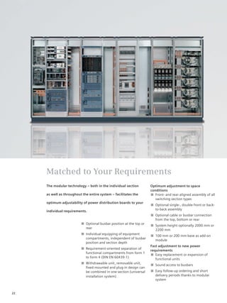 © Siemens AG 2008




     Matched to Your Requirements
     The modular technology – both in the individual section         Optimum adjustment to space
                                                                     conditions
     as well as throughout the entire system – facilitates the       ■ Front- and rear-aligned assembly of all
                                                                        switching section types
     optimum adjustability of power distribution boards to your
                                                                     ■ Optional single-, double-front or back-
                                                                       to-back assembly
     individual requirements.
                                                                     ■ Optional cable or busbar connection
                                                                       from the top, bottom or rear
                          ■ Optional busbar position at the top or
                                                                     ■ System height optionally 2000 mm or
                            rear
                                                                       2200 mm
                          ■ Individual equipping of equipment
                                                                     ■ 100 mm or 200 mm base as add-on
                            compartments, independent of busbar
                                                                       module
                            position and section depth
                                                                     Fast adjustment to new power
                          ■ Requirement-oriented separation of
                                                                     requirements
                            functional compartments from form 1
                                                                     ■ Easy replacement or expansion of
                            to form 4 (DIN EN 60439-1)
                                                                        functional units
                          ■ Withdrawable unit, removable unit,
                                                                     ■ Sound access to busbars
                            ﬁxed-mounted and plug-in design can
                            be combined in one section (universal    ■ Easy follow-up ordering and short
                            installation system)                       delivery periods thanks to modular
                                                                       system


22
 
