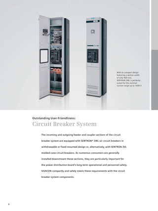 © Siemens AG 2008




                                                                           With its compact design
                                                                           featuring a section width
                                                                           of only 400 mm,
                                                                           SENTRON 3WL is perfectly
                                                                           suited for the nominal
                                                                           current range up to 1600 A




    Outstanding User-Friendliness:

    Circuit Breaker System
          The incoming and outgoing feeder and coupler sections of the circuit

          breaker system are equipped with SENTRON® 3WL air circuit breakers in

          withdrawable or fixed-mounted design or, alternatively, with SENTRON 3VL

          molded-case circuit breakers. As numerous consumers are generally

          installed downstream these sections, they are particularly important for

          the power distribution board’s long-term operational and personnel safety.

          SIVACON compactly and safely meets these requirements with the circuit

          breaker system components.




6
 