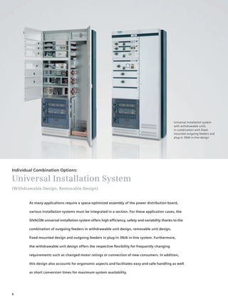© Siemens AG 2008




                                                                                                    Universal installation system
                                                                                                    with withdrawable units
                                                                                                    in combination with fixed-
                                                                                                    mounted outgoing feeders and
                                                                                                    plug-in 3NJ6 in-line design




Individual Combination Options:

Universal Installation System
(Withdrawable Design, Removable Design)


        As many applications require a space-optimized assembly of the power distribution board,

        various installation systems must be integrated in a section. For these application cases, the

        SIVACON universal installation system offers high efficiency, safety and variability thanks to the

        combination of outgoing feeders in withdrawable unit design, removable unit design,

        fixed-mounted design and outgoing feeders in plug-in 3NJ6 in-line system. Furthermore,

        the withdrawable unit design offers the respective flexibility for frequently changing

        requirements such as changed motor ratings or connection of new consumers. In addition,

        this design also accounts for ergonomic aspects and facilitates easy and safe handling as well

        as short conversion times for maximum system availability.




8
 