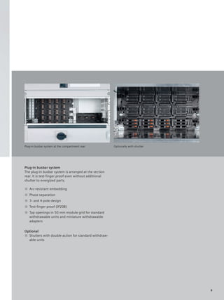 © Siemens AG 2008




Plug-in busbar system at the compartment rear            Optionally with shutter




Plug-in busbar system
The plug-in busbar system is arranged at the section
rear. It is test-finger proof even without additional
shutter to energized parts.

■ Arc-resistant embedding
■ Phase separation
■ 3- and 4-pole design
■ Test-ﬁnger proof (IP20B)
■ Tap openings in 50 mm module grid for standard
  withdrawable units and miniature withdrawable
  adapters

Optional
■ Shutters with double-action for standard withdraw-
  able units




                                                                                   9
 