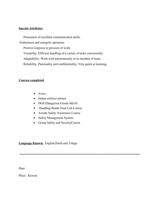 Special Attributes
Possession of excellent communication skills.
Enthusiasm and energetic operation.
Positive response to pressure of work.
Versatility: Efficient handling of a variety of tasks concurrently.
Adaptability: Work well autonomously or as member of team.
Reliability, Punctuality and confidentiality, Very quick at learning.
Courses completed
• Avsec
• Indian airforce airmen
• DG8 (Dangerous Goods 8&10)
• Handling Bomb Treat Call Course
• Airside Safety Awareness Course
• Safety Management System
• Group Safety and SecurityCourse
Language Known: English,Hindi and Telugu
--------------------------------------------------------------------------------------------------------------------
Date:
Place: Kuwait
 