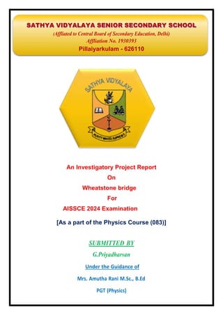 SATHYA VIDYALAYA SENIOR SECONDARY SCHOOL
(Affliated to Central Board of Secondary Education, Delhi)
Affliation No. 1930393
Pillaiyarkulam - 626110
An Investigatory Project Report
On
Wheatstone bridge
For
AISSCE 2024 Examination
[As a part of the Physics Course (083)]
SUBMITTED BY
G.Priyadharsan
Under the Guidance of
Mrs. Amutha Rani M.Sc., B.Ed
PGT (Physics)
 