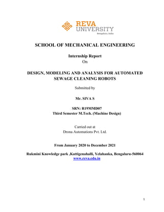 1
SCHOOL OF MECHANICAL ENGINEERING
Internship Report
On
DESIGN, MODELING AND ANALYSIS FOR AUTOMATED
SEWAGE CLEANING ROBOTS
Submitted by
Mr. SIVA S
SRN: R19MMD07
Third Semester M.Tech. (Machine Design)
Carried out at
Drona Automations Pvt. Ltd.
From January 2020 to December 2021
Rukmini Knowledge park ,Kattigenahalli, Yelahanka, Bengaluru-560064
www.reva.edu.in
 