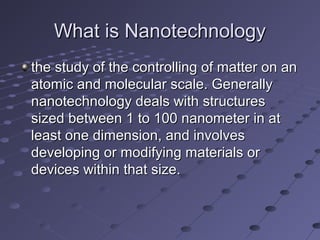 What is NanotechnologyWhat is Nanotechnology
the study of the controlling of matter on anthe study of the controlling of matter on an
atomic and molecular scale. Generallyatomic and molecular scale. Generally
nanotechnology deals with structuresnanotechnology deals with structures
sized between 1 to 100 nanometer in atsized between 1 to 100 nanometer in at
least one dimension, and involvesleast one dimension, and involves
developing or modifying materials ordeveloping or modifying materials or
devices within that size.devices within that size.
 