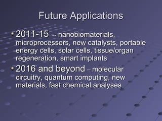 Future ApplicationsFuture Applications
2011-152011-15 ---- nanobiomaterials,nanobiomaterials,
microprocessors, new catalysts, portablemicroprocessors, new catalysts, portable
energy cells, solar cells, tissue/organenergy cells, solar cells, tissue/organ
regeneration, smart implantsregeneration, smart implants
2016 and beyond2016 and beyond –– molecularmolecular
circuitry, quantum computing, newcircuitry, quantum computing, new
materials, fast chemical analysesmaterials, fast chemical analyses
 
