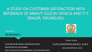 A STUDY ON CUSTOMER SATISFACTION WITH
REFERENCE OF MARUTI SUZUKI VEHICLE AND IT’S
DEALER, TIRUNELVELI.
Submitted by
SIVAKUMAR C
MASTER OF BUSINESS ADMINISTRATION
REGISTER NO: 95222150046
PSN COLLEGE OF ENGINEERING AND TECHNOLOGY
Project Guide
Prof.K.SUNDARARAJAN,B.Sc. M.B.A
MBA DEPARTMENT (HOD)
 