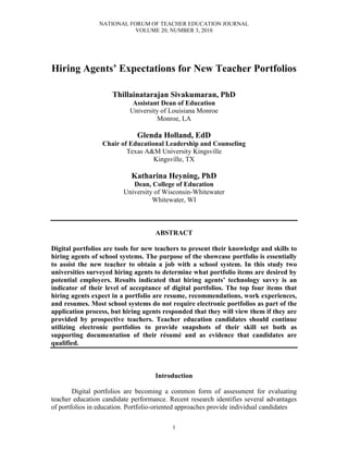 NATIONAL FORUM OF TEACHER EDUCATION JOURNAL
VOLUME 20, NUMBER 3, 2010
1
Hiring Agents’ Expectations for New Teacher Portfolios
Thillainatarajan Sivakumaran, PhD
Assistant Dean of Education
University of Louisiana Monroe
Monroe, LA
Glenda Holland, EdD
Chair of Educational Leadership and Counseling
Texas A&M University Kingsville
Kingsville, TX
Katharina Heyning, PhD
Dean, College of Education
University of Wisconsin-Whitewater
Whitewater, WI
ABSTRACT
Digital portfolios are tools for new teachers to present their knowledge and skills to
hiring agents of school systems. The purpose of the showcase portfolio is essentially
to assist the new teacher to obtain a job with a school system. In this study two
universities surveyed hiring agents to determine what portfolio items are desired by
potential employers. Results indicated that hiring agents’ technology savvy is an
indicator of their level of acceptance of digital portfolios. The top four items that
hiring agents expect in a portfolio are resume, recommendations, work experiences,
and resumes. Most school systems do not require electronic portfolios as part of the
application process, but hiring agents responded that they will view them if they are
provided by prospective teachers. Teacher education candidates should continue
utilizing electronic portfolios to provide snapshots of their skill set both as
supporting documentation of their résumé and as evidence that candidates are
qualified.
Introduction
Digital portfolios are becoming a common form of assessment for evaluating
teacher education candidate performance. Recent research identifies several advantages
of portfolios in education. Portfolio-oriented approaches provide individual candidates
 