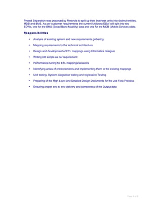 Project Separation was proposed by Motorola to split up their business units into distinct entities,
MDB and BMS. As per customer requirements the current Motorola EDW will split into two
EDWs, one for the BMS (Broad Band Mobility) data and one for the MDB (Mobile Devices) data.
ResponsibilitiesResponsibilities
 Analysis of existing system and new requirements gathering
 Mapping requirements to the technical architecture
 Design and development of ETL mappings using Informatica designer
 Writing DB scripts as per requirement
 Performance tuning for ETL mappings/sessions
 Identifying areas of enhancements and implementing them to the existing mappings
 Unit testing, System integration testing and regression Testing
 Preparing of the High Level and Detailed Design Documents for the Job Flow Process
 Ensuring proper end to end delivery and correctness of the Output data
Page 6 of 6
 