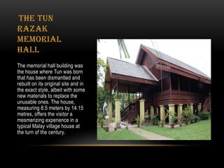 The Tun
Razak
Memorial
Hall
The memorial hall building was
the house where Tun was born
that has been dismantled and
rebuilt on its original site and in
the exact style, albeit with some
new materials to replace the
unusable ones. The house,
measuring 8.5 meters by 14.15
metres, offers the visitor a
mesmerizing experience in a
typical Malay village house at
the turn of the century.
 