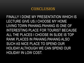 FINALLY I DONE MY PRESENTATION WHICH IS
LECTURE GIVE US.I CHOOSE MY HOME
LIVING TOWN PAHANG.PAHANG IS ONE OF
INTERESTING PLACE FOR TOURIST BECAUSE
ALL THE PLACES I CHOOSE IN SLIDE IS TOP
RANK PLACES IN PAHANG.PAHANG ALSO
SUCH AS NICE PLACE TO SPEND OUR
HOLIDAY.ALTHOUGH WE CAN SPEND OUR
HOLIDAY IN LOW COST.
CONCLUSION
 