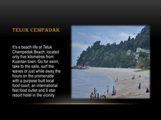 TELUK CEMPADAK
It's a beach life at Teluk
Chempedak Beach, located
only five kilometres from
Kuantan town. Go for swim,
take to the sails, surf the
waves or just while away the
hours on the promenade
with a purpose built local
food court, an international
fast food outlet and 5 star
resort hotel in the vicinity.
 