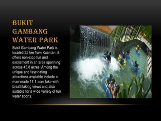 Bukit
Gambang
Water Park
Bukit Gambang Water Park is
located 35 km from Kuantan, it
offers non-stop fun and
excitement in an area spanning
across 45.8 acres! Among the
unique and fascinating
attractions available include a
man-made 17.1-acre lake with
breathtaking views and also
suitable for a wide variety of fun
water sports.
 
