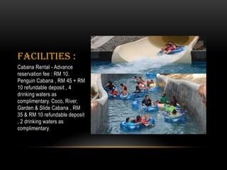 Facilities :
Cabana Rental - Advance
reservation fee : RM 10.
Penguin Cabana , RM 45 + RM
10 refundable deposit , 4
drinking waters as
complimentary. Coco, River,
Garden & Slide Cabana , RM
35 & RM 10 refundable deposit
, 2 drinking waters as
complimentary.
 