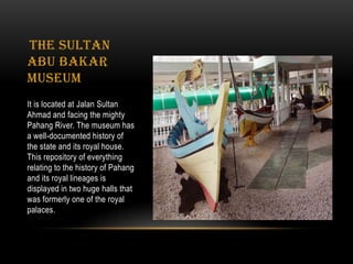 The Sultan
Abu Bakar
Museum
It is located at Jalan Sultan
Ahmad and facing the mighty
Pahang River. The museum has
a well-documented history of
the state and its royal house.
This repository of everything
relating to the history of Pahang
and its royal lineages is
displayed in two huge halls that
was formerly one of the royal
palaces.
 