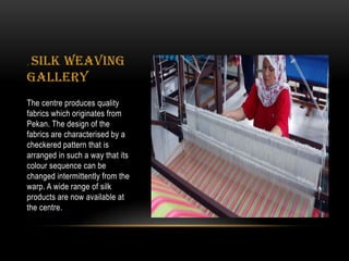 . Silk Weaving
Gallery
The centre produces quality
fabrics which originates from
Pekan. The design of the
fabrics are characterised by a
checkered pattern that is
arranged in such a way that its
colour sequence can be
changed intermittently from the
warp. A wide range of silk
products are now available at
the centre.
 