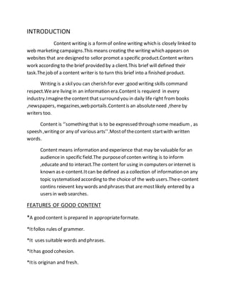 INTRODUCTION
Content writing is a formof online writing which is closely linked to
web marketing campaigns.This means creating the writing which appears on
websites that are designed to sellor promot a specific product.Content writers
work according to the brief provided by a client.This brief will defined their
task.Thejob of a content writer is to turn this brief into a finished product.
Writing is a skilyou can cherish for ever ;good writing skills command
respect.Weare living in an information era.Content is requierd in every
industry.Imaginethe content that surround you in daily life right from books
,newspapers, megazines,web portails.Contentis an absoluteneed ,there by
writers too.
Content is ‘’something that is to be expressed through some meadium , as
speesh ,writing or any of various arts’’.Mostof thecontent startwith written
words.
Content means information and experience that may be valuable for an
audience in specific field.The purposeof conten writing is to inform
,educate and to interact.The content for using in computers or internet is
known as e-content.Itcan be defined as a collection of information on any
topic systematised according to the choice of the web users.Thee-content
contins reievent key words and phrases that are mostlikely entered by a
users in web searches.
FEATURES OF GOOD CONTENT
*A good content is prepared in appropriateformate.
*Itfollos rules of grammer.
*It uses suitable words and phrases.
*Ithas good cohesion.
*Itis originan and fresh.
 