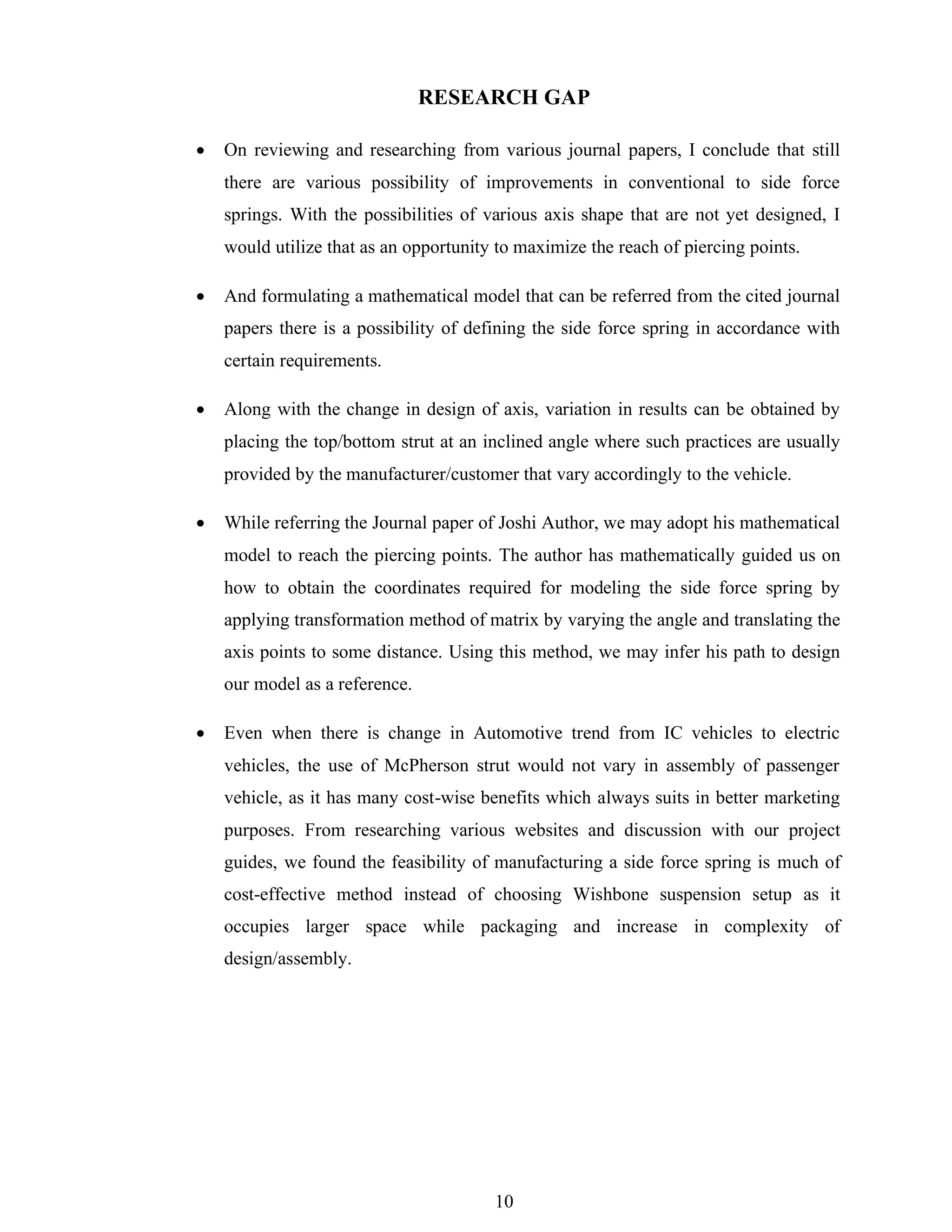 10
RESEARCH GAP
• On reviewing and researching from various journal papers, I conclude that still
there are various possibility of improvements in conventional to side force
springs. With the possibilities of various axis shape that are not yet designed, I
would utilize that as an opportunity to maximize the reach of piercing points.
• And formulating a mathematical model that can be referred from the cited journal
papers there is a possibility of defining the side force spring in accordance with
certain requirements.
• Along with the change in design of axis, variation in results can be obtained by
placing the top/bottom strut at an inclined angle where such practices are usually
provided by the manufacturer/customer that vary accordingly to the vehicle.
• While referring the Journal paper of Joshi Author, we may adopt his mathematical
model to reach the piercing points. The author has mathematically guided us on
how to obtain the coordinates required for modeling the side force spring by
applying transformation method of matrix by varying the angle and translating the
axis points to some distance. Using this method, we may infer his path to design
our model as a reference.
• Even when there is change in Automotive trend from IC vehicles to electric
vehicles, the use of McPherson strut would not vary in assembly of passenger
vehicle, as it has many cost-wise benefits which always suits in better marketing
purposes. From researching various websites and discussion with our project
guides, we found the feasibility of manufacturing a side force spring is much of
cost-effective method instead of choosing Wishbone suspension setup as it
occupies larger space while packaging and increase in complexity of
design/assembly.
 