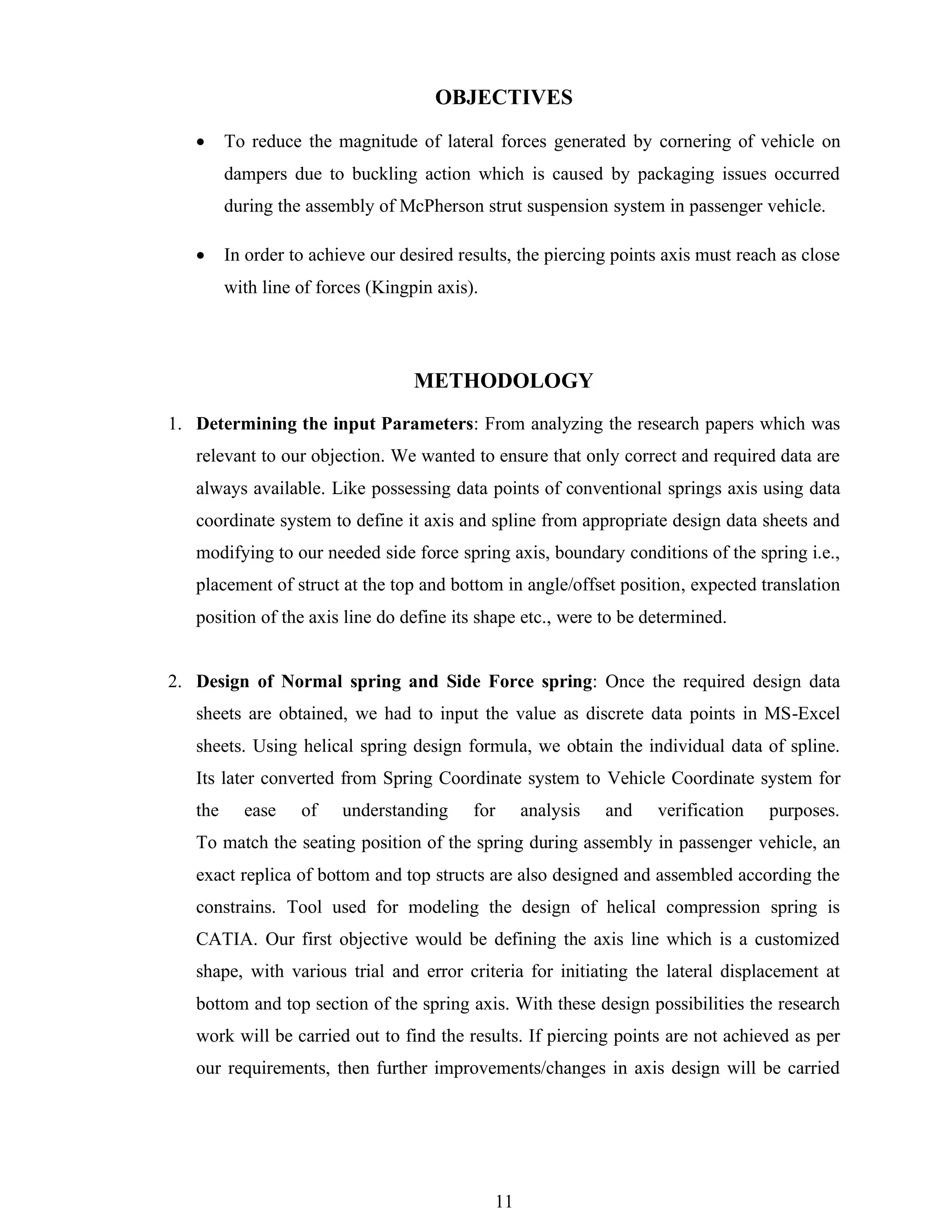 11
OBJECTIVES
• To reduce the magnitude of lateral forces generated by cornering of vehicle on
dampers due to buckling action which is caused by packaging issues occurred
during the assembly of McPherson strut suspension system in passenger vehicle.
• In order to achieve our desired results, the piercing points axis must reach as close
with line of forces (Kingpin axis).
METHODOLOGY
1. Determining the input Parameters: From analyzing the research papers which was
relevant to our objection. We wanted to ensure that only correct and required data are
always available. Like possessing data points of conventional springs axis using data
coordinate system to define it axis and spline from appropriate design data sheets and
modifying to our needed side force spring axis, boundary conditions of the spring i.e.,
placement of struct at the top and bottom in angle/offset position, expected translation
position of the axis line do define its shape etc., were to be determined.
2. Design of Normal spring and Side Force spring: Once the required design data
sheets are obtained, we had to input the value as discrete data points in MS-Excel
sheets. Using helical spring design formula, we obtain the individual data of spline.
Its later converted from Spring Coordinate system to Vehicle Coordinate system for
the ease of understanding for analysis and verification purposes.
To match the seating position of the spring during assembly in passenger vehicle, an
exact replica of bottom and top structs are also designed and assembled according the
constrains. Tool used for modeling the design of helical compression spring is
CATIA. Our first objective would be defining the axis line which is a customized
shape, with various trial and error criteria for initiating the lateral displacement at
bottom and top section of the spring axis. With these design possibilities the research
work will be carried out to find the results. If piercing points are not achieved as per
our requirements, then further improvements/changes in axis design will be carried
 