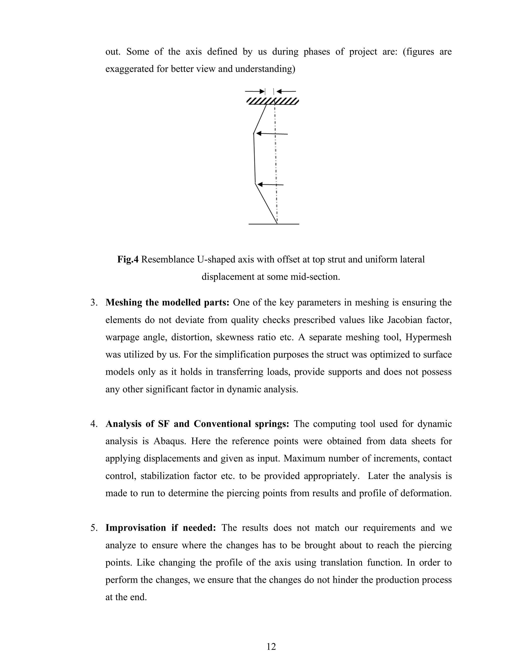 12
out. Some of the axis defined by us during phases of project are: (figures are
exaggerated for better view and understanding)
Fig.4 Resemblance U-shaped axis with offset at top strut and uniform lateral
displacement at some mid-section.
3. Meshing the modelled parts: One of the key parameters in meshing is ensuring the
elements do not deviate from quality checks prescribed values like Jacobian factor,
warpage angle, distortion, skewness ratio etc. A separate meshing tool, Hypermesh
was utilized by us. For the simplification purposes the struct was optimized to surface
models only as it holds in transferring loads, provide supports and does not possess
any other significant factor in dynamic analysis.
4. Analysis of SF and Conventional springs: The computing tool used for dynamic
analysis is Abaqus. Here the reference points were obtained from data sheets for
applying displacements and given as input. Maximum number of increments, contact
control, stabilization factor etc. to be provided appropriately. Later the analysis is
made to run to determine the piercing points from results and profile of deformation.
5. Improvisation if needed: The results does not match our requirements and we
analyze to ensure where the changes has to be brought about to reach the piercing
points. Like changing the profile of the axis using translation function. In order to
perform the changes, we ensure that the changes do not hinder the production process
at the end.
 