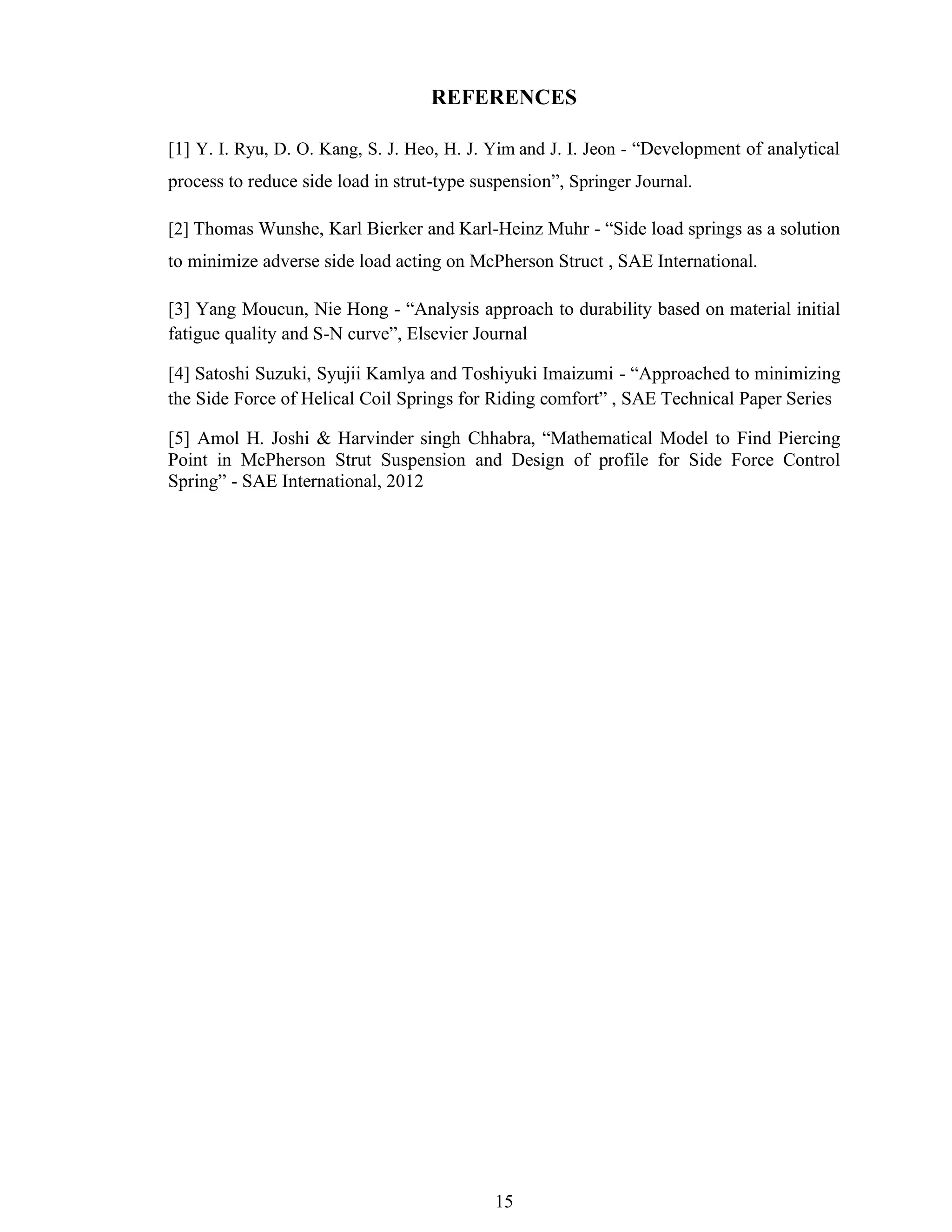 15
REFERENCES
[1] Y. I. Ryu, D. O. Kang, S. J. Heo, H. J. Yim and J. I. Jeon - “Development of analytical
process to reduce side load in strut-type suspension”, Springer Journal.
[2] Thomas Wunshe, Karl Bierker and Karl-Heinz Muhr - “Side load springs as a solution
to minimize adverse side load acting on McPherson Struct , SAE International.
[3] Yang Moucun, Nie Hong - “Analysis approach to durability based on material initial
fatigue quality and S-N curve”, Elsevier Journal
[4] Satoshi Suzuki, Syujii Kamlya and Toshiyuki Imaizumi - “Approached to minimizing
the Side Force of Helical Coil Springs for Riding comfort” , SAE Technical Paper Series
[5] Amol H. Joshi & Harvinder singh Chhabra, “Mathematical Model to Find Piercing
Point in McPherson Strut Suspension and Design of profile for Side Force Control
Spring” - SAE International, 2012
 