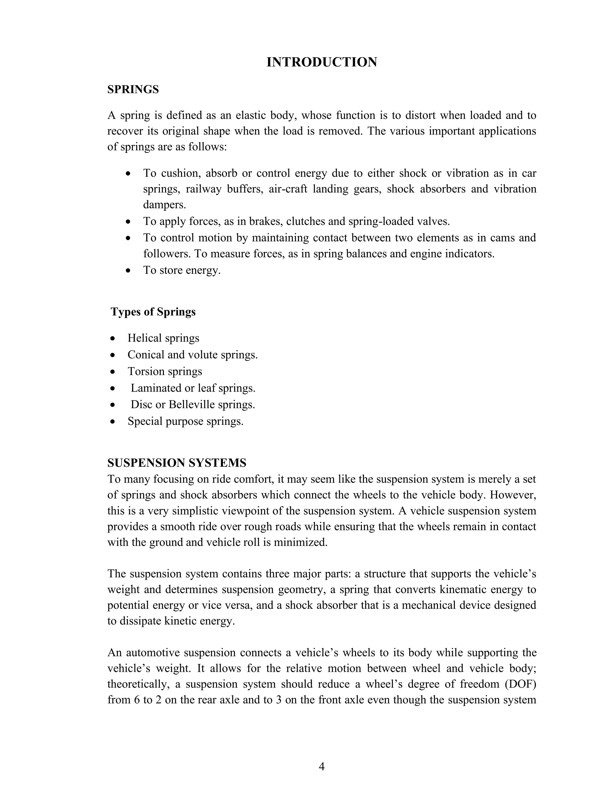 4
INTRODUCTION
SPRINGS
A spring is defined as an elastic body, whose function is to distort when loaded and to
recover its original shape when the load is removed. The various important applications
of springs are as follows:
• To cushion, absorb or control energy due to either shock or vibration as in car
springs, railway buffers, air-craft landing gears, shock absorbers and vibration
dampers.
• To apply forces, as in brakes, clutches and spring-loaded valves.
• To control motion by maintaining contact between two elements as in cams and
followers. To measure forces, as in spring balances and engine indicators.
• To store energy.
Types of Springs
• Helical springs
• Conical and volute springs.
• Torsion springs
• Laminated or leaf springs.
• Disc or Belleville springs.
• Special purpose springs.
SUSPENSION SYSTEMS
To many focusing on ride comfort, it may seem like the suspension system is merely a set
of springs and shock absorbers which connect the wheels to the vehicle body. However,
this is a very simplistic viewpoint of the suspension system. A vehicle suspension system
provides a smooth ride over rough roads while ensuring that the wheels remain in contact
with the ground and vehicle roll is minimized.
The suspension system contains three major parts: a structure that supports the vehicle’s
weight and determines suspension geometry, a spring that converts kinematic energy to
potential energy or vice versa, and a shock absorber that is a mechanical device designed
to dissipate kinetic energy.
An automotive suspension connects a vehicle’s wheels to its body while supporting the
vehicle’s weight. It allows for the relative motion between wheel and vehicle body;
theoretically, a suspension system should reduce a wheel’s degree of freedom (DOF)
from 6 to 2 on the rear axle and to 3 on the front axle even though the suspension system
 