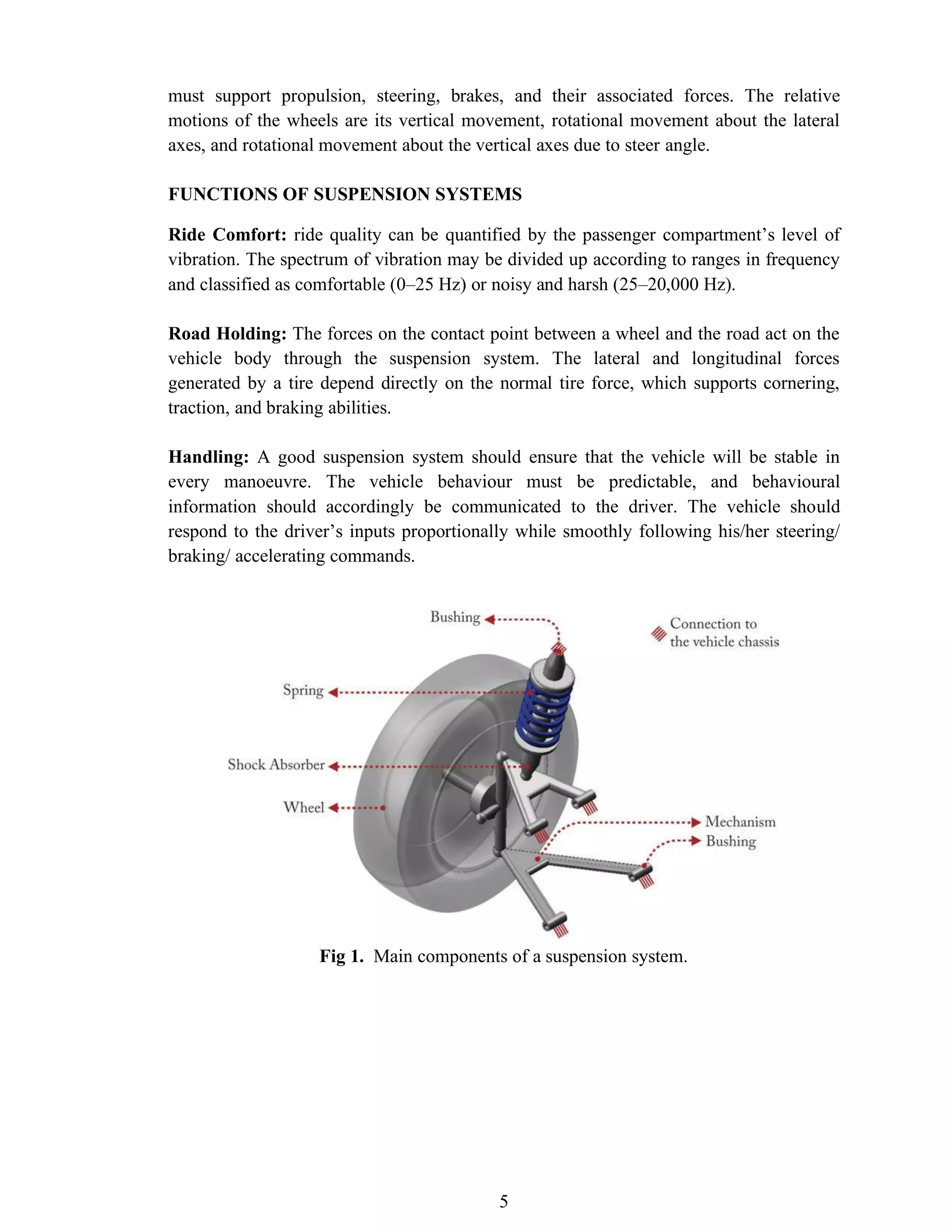 5
must support propulsion, steering, brakes, and their associated forces. The relative
motions of the wheels are its vertical movement, rotational movement about the lateral
axes, and rotational movement about the vertical axes due to steer angle.
FUNCTIONS OF SUSPENSION SYSTEMS
Ride Comfort: ride quality can be quantified by the passenger compartment’s level of
vibration. The spectrum of vibration may be divided up according to ranges in frequency
and classified as comfortable (0–25 Hz) or noisy and harsh (25–20,000 Hz).
Road Holding: The forces on the contact point between a wheel and the road act on the
vehicle body through the suspension system. The lateral and longitudinal forces
generated by a tire depend directly on the normal tire force, which supports cornering,
traction, and braking abilities.
Handling: A good suspension system should ensure that the vehicle will be stable in
every manoeuvre. The vehicle behaviour must be predictable, and behavioural
information should accordingly be communicated to the driver. The vehicle should
respond to the driver’s inputs proportionally while smoothly following his/her steering/
braking/ accelerating commands.
Fig 1. Main components of a suspension system.
 