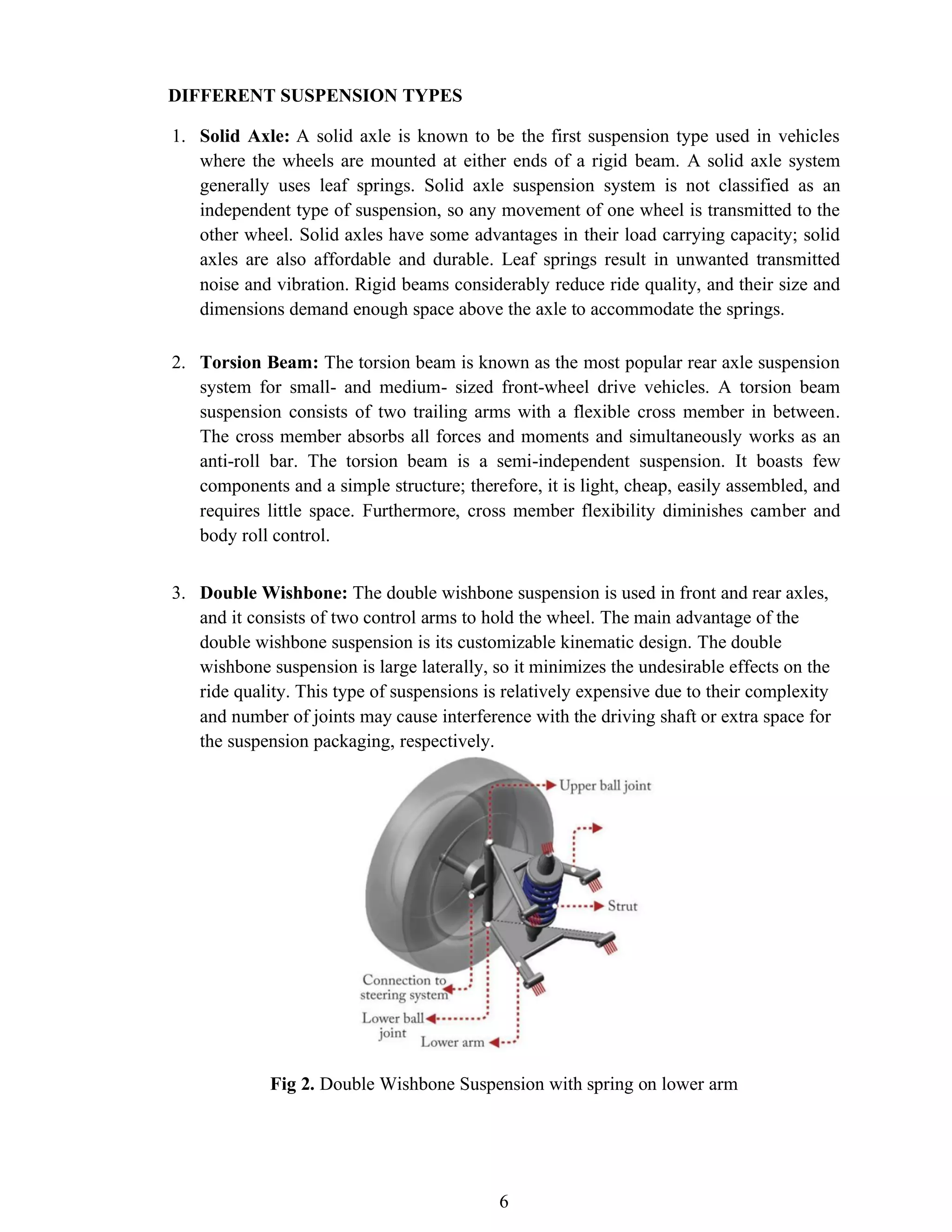 6
DIFFERENT SUSPENSION TYPES
1. Solid Axle: A solid axle is known to be the first suspension type used in vehicles
where the wheels are mounted at either ends of a rigid beam. A solid axle system
generally uses leaf springs. Solid axle suspension system is not classified as an
independent type of suspension, so any movement of one wheel is transmitted to the
other wheel. Solid axles have some advantages in their load carrying capacity; solid
axles are also affordable and durable. Leaf springs result in unwanted transmitted
noise and vibration. Rigid beams considerably reduce ride quality, and their size and
dimensions demand enough space above the axle to accommodate the springs.
2. Torsion Beam: The torsion beam is known as the most popular rear axle suspension
system for small- and medium- sized front-wheel drive vehicles. A torsion beam
suspension consists of two trailing arms with a flexible cross member in between.
The cross member absorbs all forces and moments and simultaneously works as an
anti-roll bar. The torsion beam is a semi-independent suspension. It boasts few
components and a simple structure; therefore, it is light, cheap, easily assembled, and
requires little space. Furthermore, cross member flexibility diminishes camber and
body roll control.
3. Double Wishbone: The double wishbone suspension is used in front and rear axles,
and it consists of two control arms to hold the wheel. The main advantage of the
double wishbone suspension is its customizable kinematic design. The double
wishbone suspension is large laterally, so it minimizes the undesirable effects on the
ride quality. This type of suspensions is relatively expensive due to their complexity
and number of joints may cause interference with the driving shaft or extra space for
the suspension packaging, respectively.
Fig 2. Double Wishbone Suspension with spring on lower arm
 