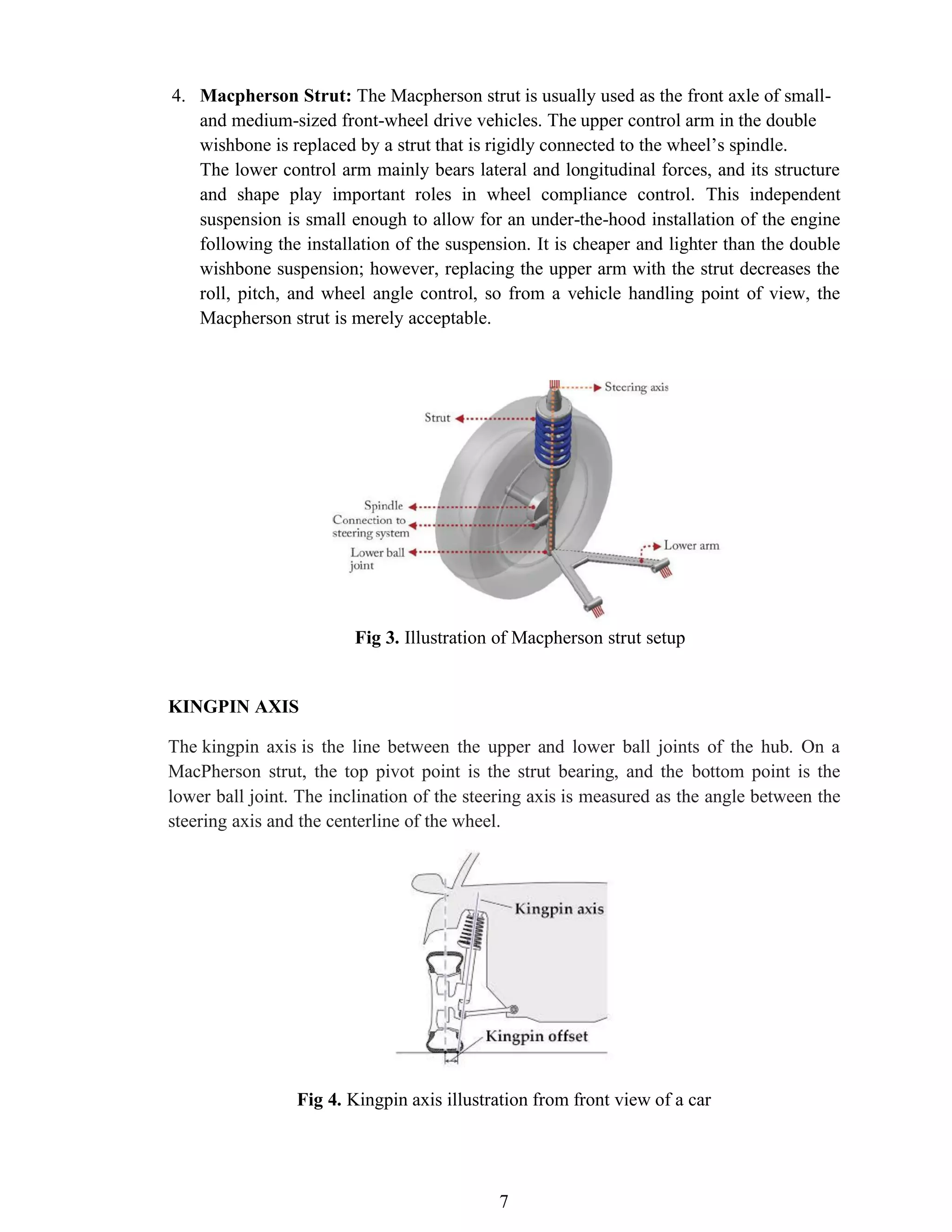7
4. Macpherson Strut: The Macpherson strut is usually used as the front axle of small-
and medium-sized front-wheel drive vehicles. The upper control arm in the double
wishbone is replaced by a strut that is rigidly connected to the wheel’s spindle.
The lower control arm mainly bears lateral and longitudinal forces, and its structure
and shape play important roles in wheel compliance control. This independent
suspension is small enough to allow for an under-the-hood installation of the engine
following the installation of the suspension. It is cheaper and lighter than the double
wishbone suspension; however, replacing the upper arm with the strut decreases the
roll, pitch, and wheel angle control, so from a vehicle handling point of view, the
Macpherson strut is merely acceptable.
Fig 3. Illustration of Macpherson strut setup
KINGPIN AXIS
The kingpin axis is the line between the upper and lower ball joints of the hub. On a
MacPherson strut, the top pivot point is the strut bearing, and the bottom point is the
lower ball joint. The inclination of the steering axis is measured as the angle between the
steering axis and the centerline of the wheel.
Fig 4. Kingpin axis illustration from front view of a car
 