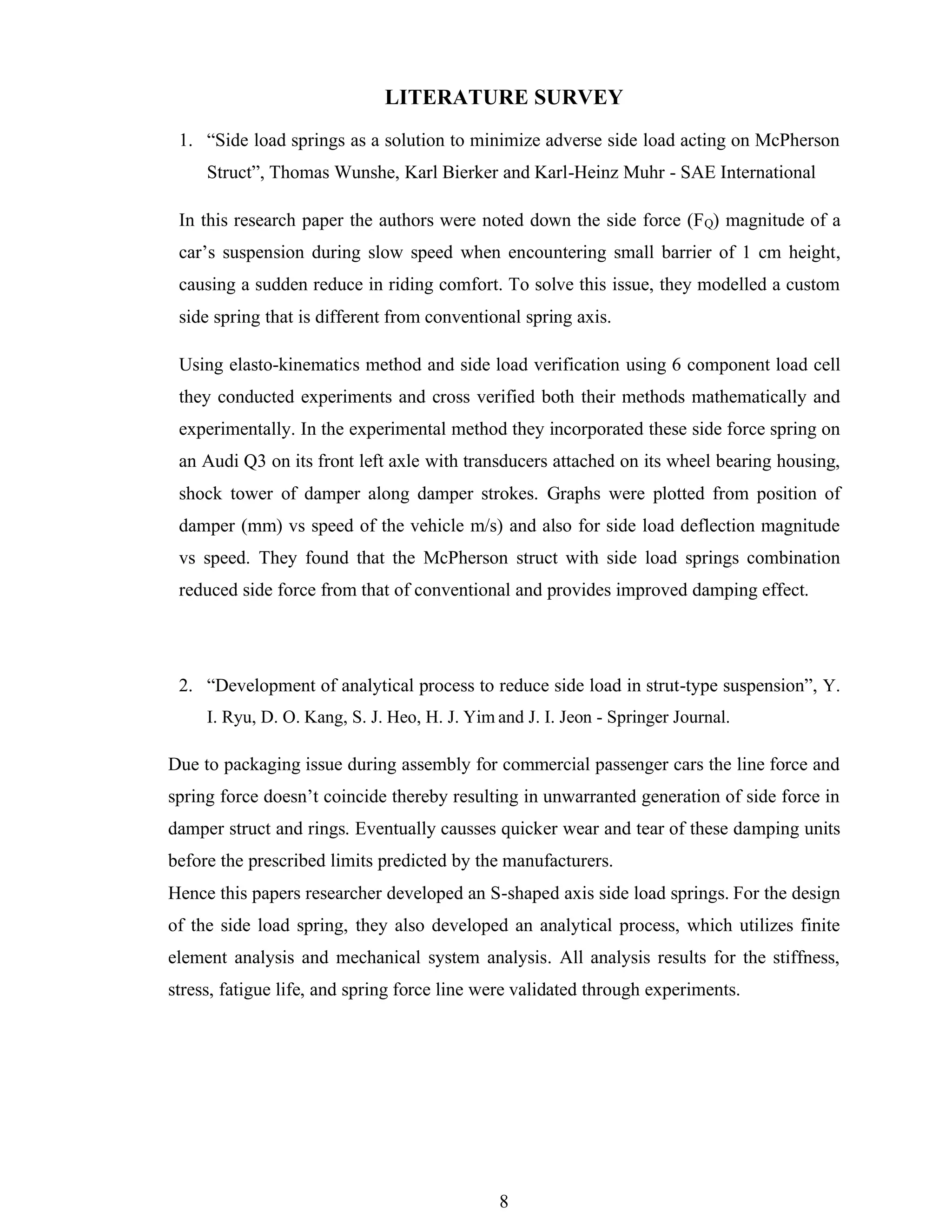 8
LITERATURE SURVEY
1. “Side load springs as a solution to minimize adverse side load acting on McPherson
Struct”, Thomas Wunshe, Karl Bierker and Karl-Heinz Muhr - SAE International
In this research paper the authors were noted down the side force (FQ) magnitude of a
car’s suspension during slow speed when encountering small barrier of 1 cm height,
causing a sudden reduce in riding comfort. To solve this issue, they modelled a custom
side spring that is different from conventional spring axis.
Using elasto-kinematics method and side load verification using 6 component load cell
they conducted experiments and cross verified both their methods mathematically and
experimentally. In the experimental method they incorporated these side force spring on
an Audi Q3 on its front left axle with transducers attached on its wheel bearing housing,
shock tower of damper along damper strokes. Graphs were plotted from position of
damper (mm) vs speed of the vehicle m/s) and also for side load deflection magnitude
vs speed. They found that the McPherson struct with side load springs combination
reduced side force from that of conventional and provides improved damping effect.
2. “Development of analytical process to reduce side load in strut-type suspension”, Y.
I. Ryu, D. O. Kang, S. J. Heo, H. J. Yim and J. I. Jeon - Springer Journal.
Due to packaging issue during assembly for commercial passenger cars the line force and
spring force doesn’t coincide thereby resulting in unwarranted generation of side force in
damper struct and rings. Eventually causses quicker wear and tear of these damping units
before the prescribed limits predicted by the manufacturers.
Hence this papers researcher developed an S-shaped axis side load springs. For the design
of the side load spring, they also developed an analytical process, which utilizes finite
element analysis and mechanical system analysis. All analysis results for the stiffness,
stress, fatigue life, and spring force line were validated through experiments.
 