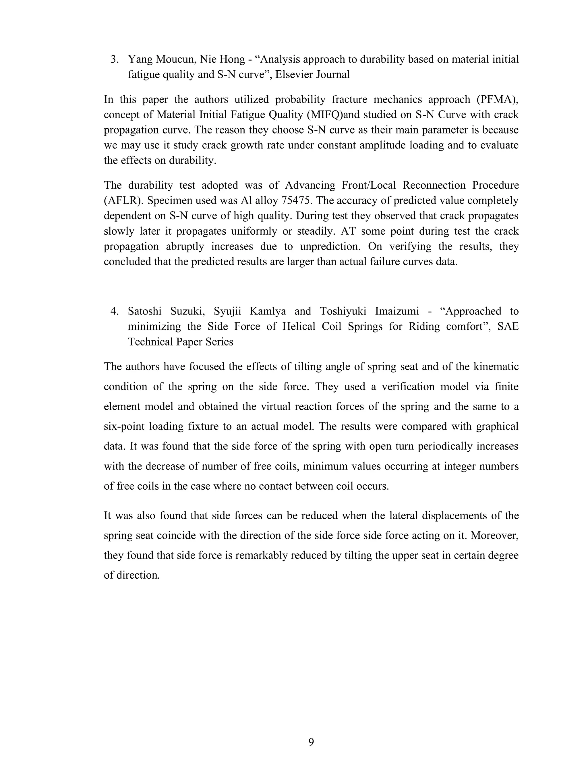 9
3. Yang Moucun, Nie Hong - “Analysis approach to durability based on material initial
fatigue quality and S-N curve”, Elsevier Journal
In this paper the authors utilized probability fracture mechanics approach (PFMA),
concept of Material Initial Fatigue Quality (MIFQ)and studied on S-N Curve with crack
propagation curve. The reason they choose S-N curve as their main parameter is because
we may use it study crack growth rate under constant amplitude loading and to evaluate
the effects on durability.
The durability test adopted was of Advancing Front/Local Reconnection Procedure
(AFLR). Specimen used was Al alloy 75475. The accuracy of predicted value completely
dependent on S-N curve of high quality. During test they observed that crack propagates
slowly later it propagates uniformly or steadily. AT some point during test the crack
propagation abruptly increases due to unprediction. On verifying the results, they
concluded that the predicted results are larger than actual failure curves data.
4. Satoshi Suzuki, Syujii Kamlya and Toshiyuki Imaizumi - “Approached to
minimizing the Side Force of Helical Coil Springs for Riding comfort”, SAE
Technical Paper Series
The authors have focused the effects of tilting angle of spring seat and of the kinematic
condition of the spring on the side force. They used a verification model via finite
element model and obtained the virtual reaction forces of the spring and the same to a
six-point loading fixture to an actual model. The results were compared with graphical
data. It was found that the side force of the spring with open turn periodically increases
with the decrease of number of free coils, minimum values occurring at integer numbers
of free coils in the case where no contact between coil occurs.
It was also found that side forces can be reduced when the lateral displacements of the
spring seat coincide with the direction of the side force side force acting on it. Moreover,
they found that side force is remarkably reduced by tilting the upper seat in certain degree
of direction.
 