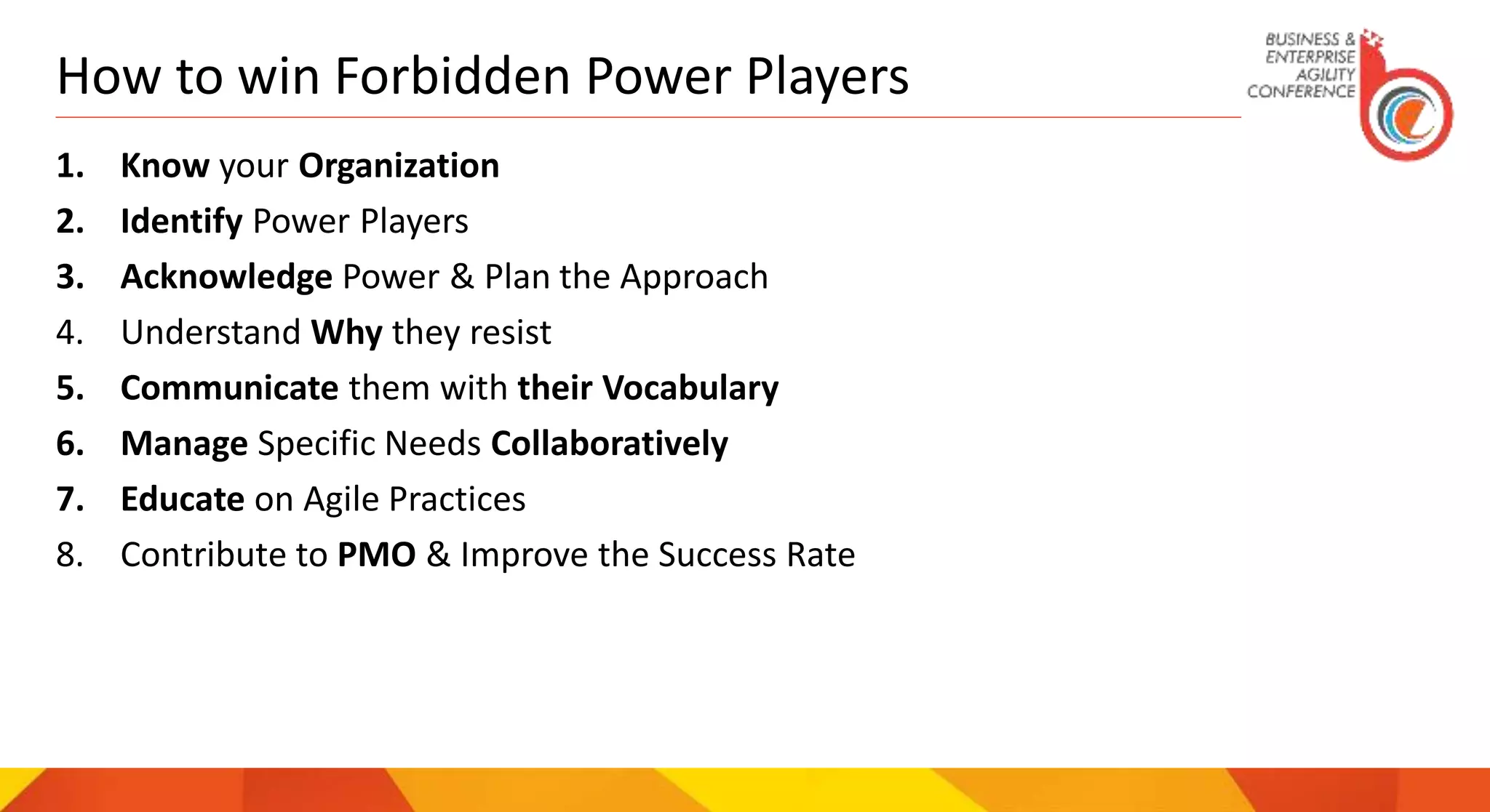 How to win Forbidden Power Players
1. Know your Organization
2. Identify Power Players
3. Acknowledge Power & Plan the Approach
4. Understand Why they resist
5. Communicate them with their Vocabulary
6. Manage Specific Needs Collaboratively
7. Educate on Agile Practices
8. Contribute to PMO & Improve the Success Rate
 