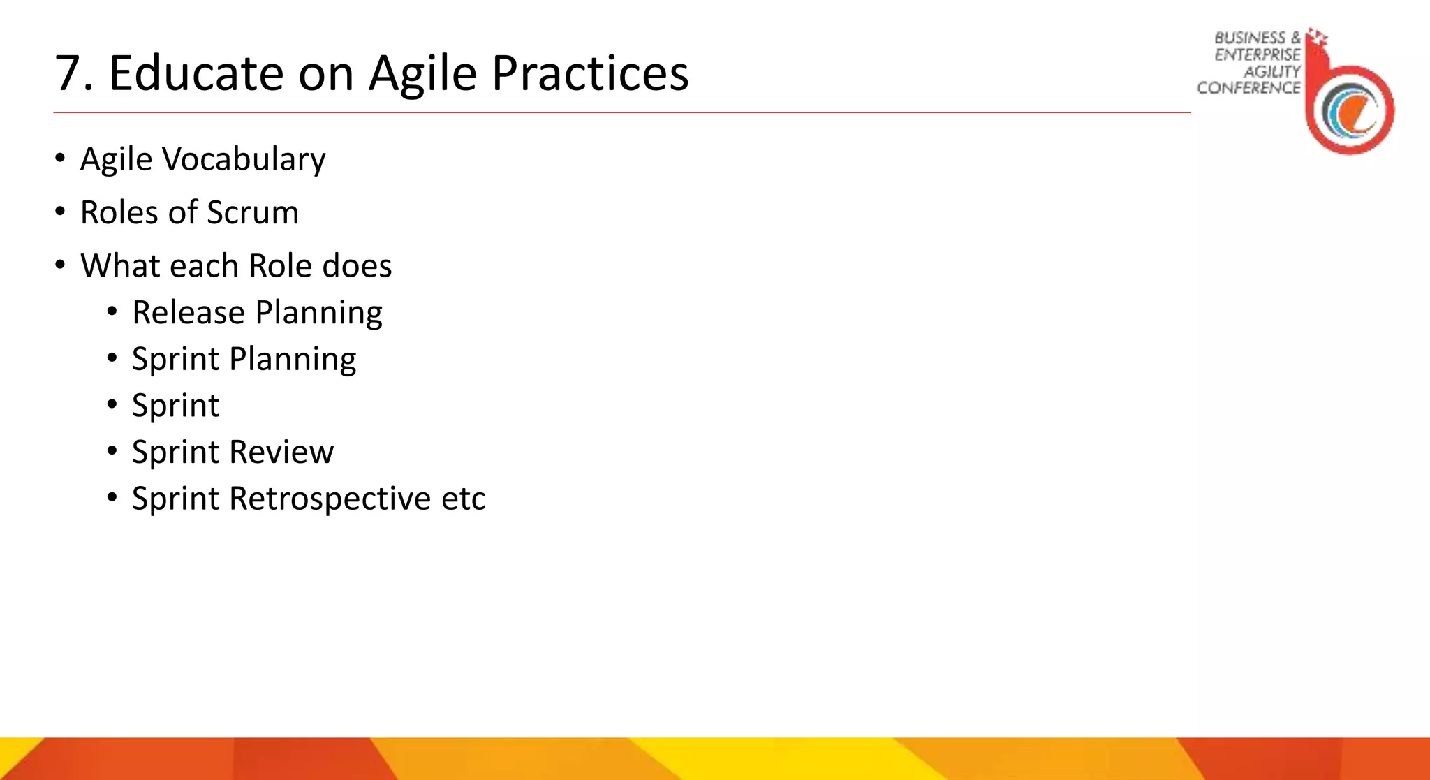 7. Educate on Agile Practices
• Agile Vocabulary
• Roles of Scrum
• What each Role does
• Release Planning
• Sprint Planning
• Sprint
• Sprint Review
• Sprint Retrospective etc
 