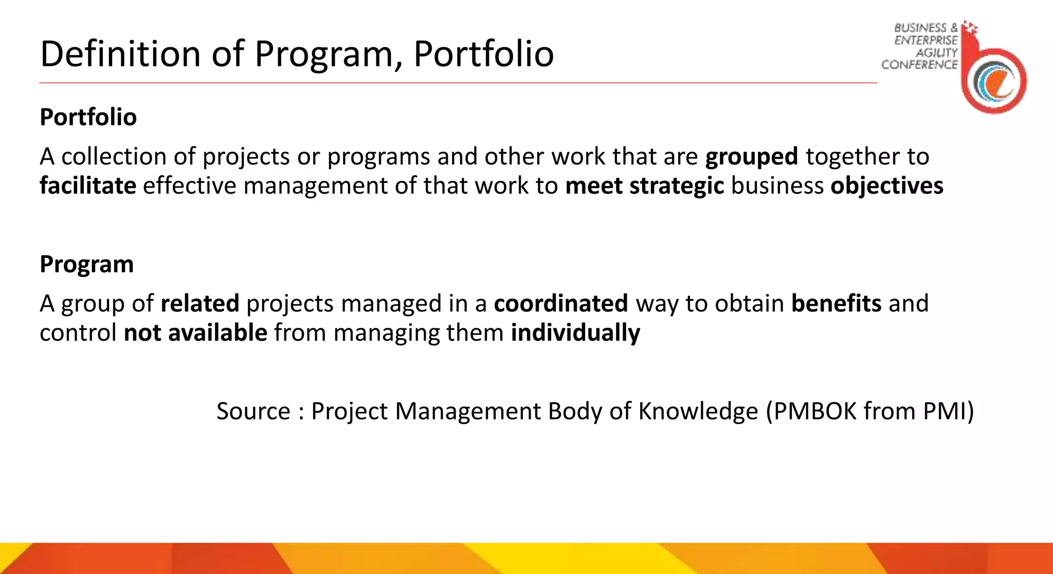 Definition of Program, Portfolio
Portfolio
A collection of projects or programs and other work that are grouped together to
facilitate effective management of that work to meet strategic business objectives
Program
A group of related projects managed in a coordinated way to obtain benefits and
control not available from managing them individually
Source : Project Management Body of Knowledge (PMBOK from PMI)
 