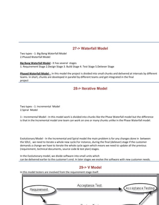 27-> Waterfall Model
Two types - 1: Big Bang Waterfall Model
2.Phased Waterfall Model

Big Bang Waterfall Model - It has several stages
1. Requirement Stage 2.Design Stage 3. Build Stage 4. Test Stage 5.Deliever Stage

Phased Waterfall Model - In this model the project is divided into small chunks and delivered at intervals by different
teams. In short, chunks are developed in parallel by different teams and get integrated in the final
project

                                              28-> Iterative Model



Two types - 1: Incremental Model
2.Spiral Model

1-: Incremental Model - In this model work is divided into chunks like the Phase Waterfall model but the difference
is that in the Incremental model one team can work on one or many chunks unlike in the Phase Waterfall model.




Evolutionary Model - In the Incremental and Spiral model the main problem is for any changes done in between
the SDLC, we need to iterate a whole new cycle.For instance, during the final (deliever) stage if the customer
demands a change we have to iterate the whole cycle again which means we need to update all the previous
(requirement, technical documents, source code & test plan) stages.

In the Evolutionary model, we divide software into small units which
can be delivered earlier to the customer’s end. In later stages we evolve the software with new customer needs.

                                                   29-> V Model
In this model testers are involved from the requirement stage itself.
 